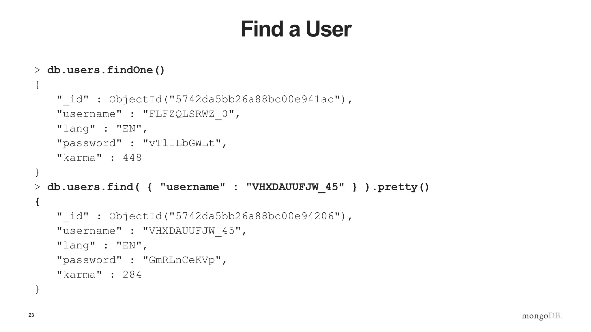 23 Find a User > db.users.findOne() { "_id" : ObjectId("5742da5bb26a88bc00e941ac"), "username" : "FLFZQLSRWZ_0", "lang" : "EN", "password" : "vTlILbGWLt", "karma" : 448 } > db.users.find( { "username" : "VHXDAUUFJW_45" } ).pretty() { "_id" : ObjectId("5742da5bb26a88bc00e94206"), "username" : "VHXDAUUFJW_45", "lang" : "EN", "password" : "GmRLnCeKVp", "karma" : 284 } 