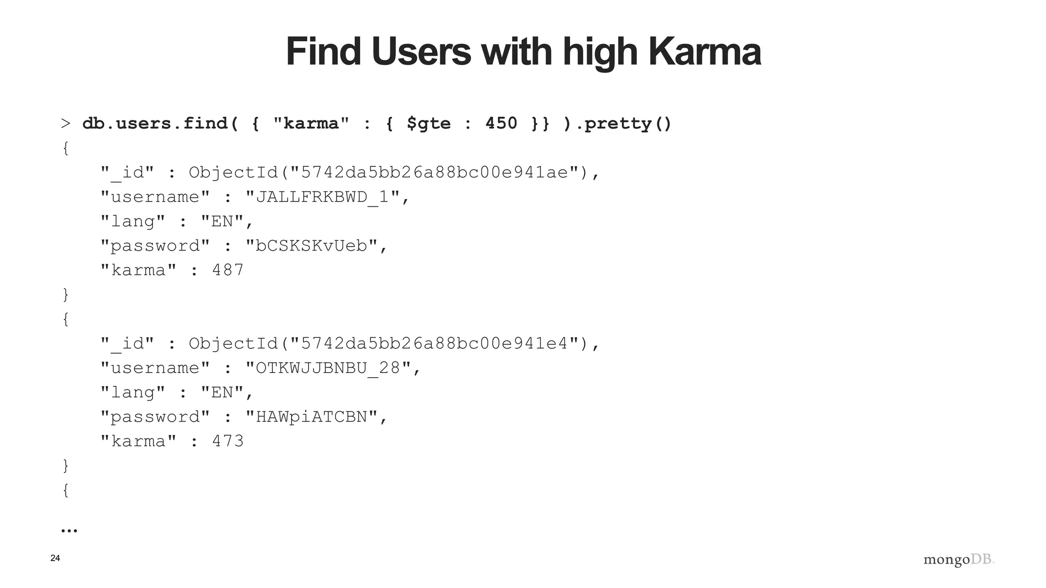 24 Find Users with high Karma > db.users.find( { "karma" : { $gte : 450 }} ).pretty() { "_id" : ObjectId("5742da5bb26a88bc00e941ae"), "username" : "JALLFRKBWD_1", "lang" : "EN", "password" : "bCSKSKvUeb", "karma" : 487 } { "_id" : ObjectId("5742da5bb26a88bc00e941e4"), "username" : "OTKWJJBNBU_28", "lang" : "EN", "password" : "HAWpiATCBN", "karma" : 473 } { … 