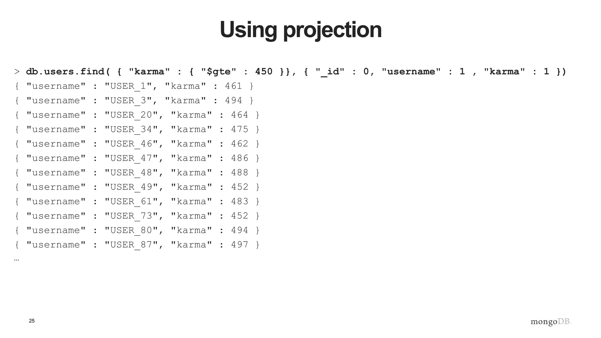 25 Using projection > db.users.find( { "karma" : { "$gte" : 450 }}, { "_id" : 0, "username" : 1 , "karma" : 1 }) { "username" : "USER_1", "karma" : 461 } { "username" : "USER_3", "karma" : 494 } { "username" : "USER_20", "karma" : 464 } { "username" : "USER_34", "karma" : 475 } { "username" : "USER_46", "karma" : 462 } { "username" : "USER_47", "karma" : 486 } { "username" : "USER_48", "karma" : 488 } { "username" : "USER_49", "karma" : 452 } { "username" : "USER_61", "karma" : 483 } { "username" : "USER_73", "karma" : 452 } { "username" : "USER_80", "karma" : 494 } { "username" : "USER_87", "karma" : 497 } … 