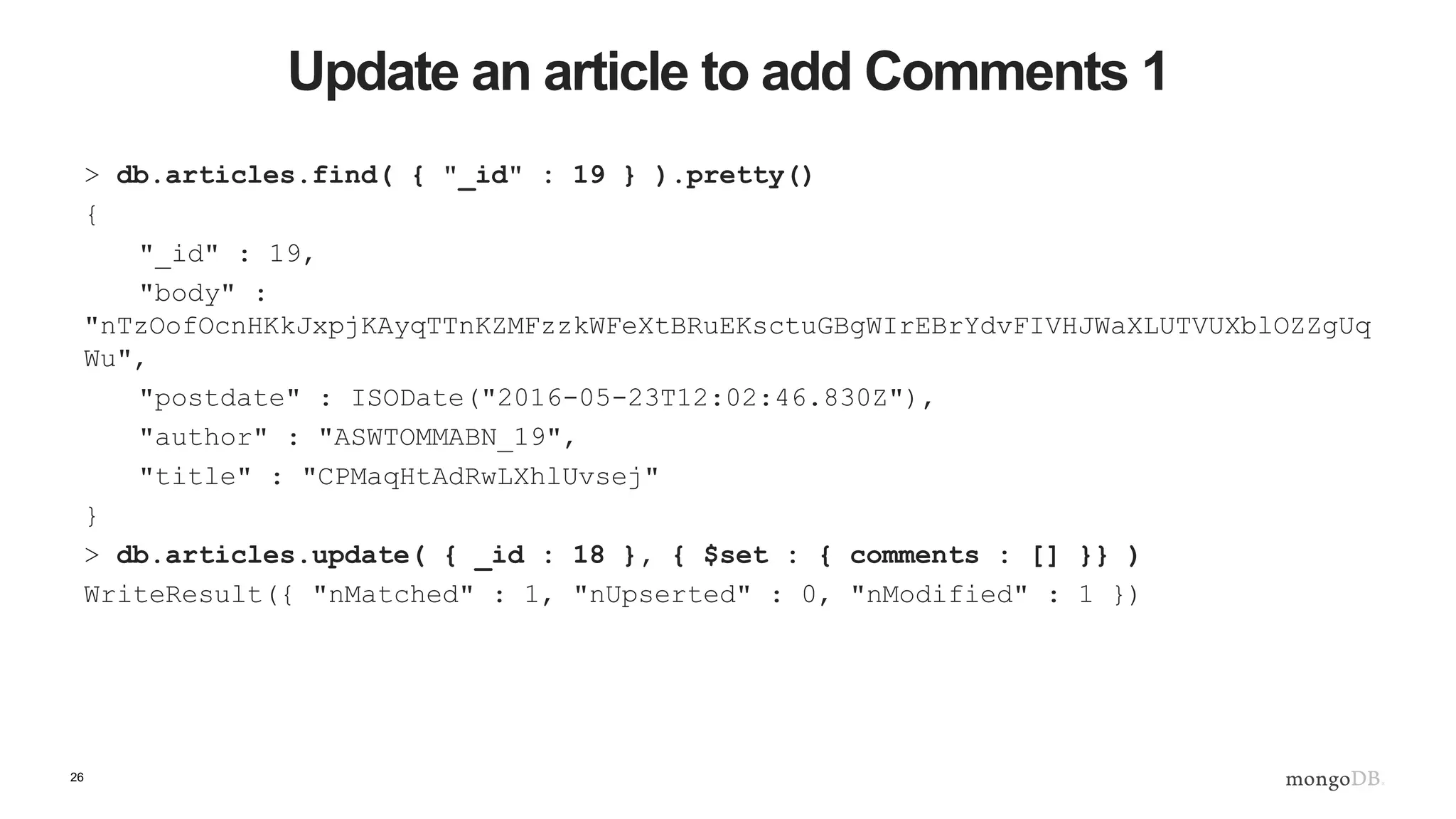 26 Update an article to add Comments 1 > db.articles.find( { "_id" : 19 } ).pretty() { "_id" : 19, "body" : "nTzOofOcnHKkJxpjKAyqTTnKZMFzzkWFeXtBRuEKsctuGBgWIrEBrYdvFIVHJWaXLUTVUXblOZZgUq Wu", "postdate" : ISODate("2016-05-23T12:02:46.830Z"), "author" : "ASWTOMMABN_19", "title" : "CPMaqHtAdRwLXhlUvsej" } > db.articles.update( { _id : 18 }, { $set : { comments : [] }} ) WriteResult({ "nMatched" : 1, "nUpserted" : 0, "nModified" : 1 }) 