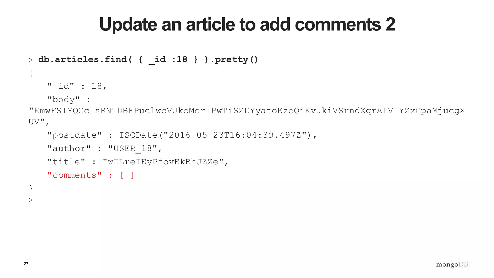 27 Update an article to add comments 2 > db.articles.find( { _id :18 } ).pretty() { "_id" : 18, "body" : "KmwFSIMQGcIsRNTDBFPuclwcVJkoMcrIPwTiSZDYyatoKzeQiKvJkiVSrndXqrALVIYZxGpaMjucgX UV", "postdate" : ISODate("2016-05-23T16:04:39.497Z"), "author" : "USER_18", "title" : "wTLreIEyPfovEkBhJZZe", "comments" : [ ] } > 