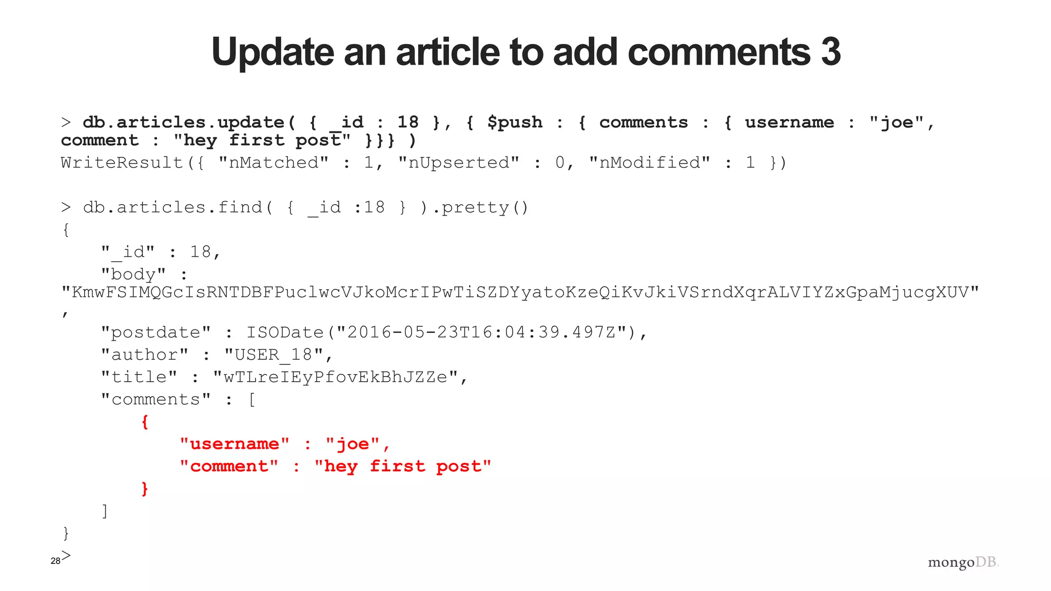 28 Update an article to add comments 3 > db.articles.update( { _id : 18 }, { $push : { comments : { username : "joe", comment : "hey first post" }}} ) WriteResult({ "nMatched" : 1, "nUpserted" : 0, "nModified" : 1 }) > db.articles.find( { _id :18 } ).pretty() { "_id" : 18, "body" : "KmwFSIMQGcIsRNTDBFPuclwcVJkoMcrIPwTiSZDYyatoKzeQiKvJkiVSrndXqrALVIYZxGpaMjucgXUV" , "postdate" : ISODate("2016-05-23T16:04:39.497Z"), "author" : "USER_18", "title" : "wTLreIEyPfovEkBhJZZe", "comments" : [ { "username" : "joe", "comment" : "hey first post" } ] } > 