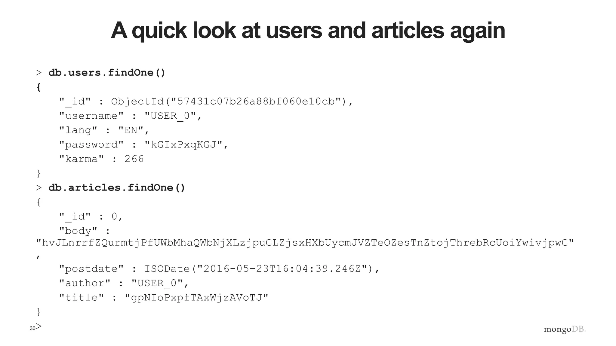 30 A quick look at users and articles again > db.users.findOne() { "_id" : ObjectId("57431c07b26a88bf060e10cb"), "username" : "USER_0", "lang" : "EN", "password" : "kGIxPxqKGJ", "karma" : 266 } > db.articles.findOne() { "_id" : 0, "body" : "hvJLnrrfZQurmtjPfUWbMhaQWbNjXLzjpuGLZjsxHXbUycmJVZTeOZesTnZtojThrebRcUoiYwivjpwG" , "postdate" : ISODate("2016-05-23T16:04:39.246Z"), "author" : "USER_0", "title" : "gpNIoPxpfTAxWjzAVoTJ" } > 