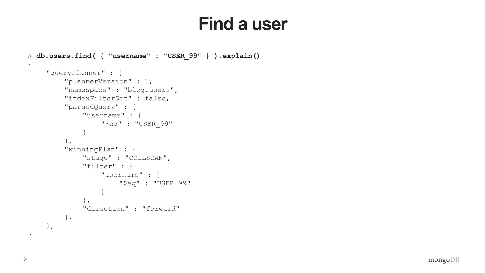 31 Find a user > db.users.find( { "username" : "USER_99" } ).explain() { "queryPlanner" : { "plannerVersion" : 1, "namespace" : "blog.users", "indexFilterSet" : false, "parsedQuery" : { "username" : { "$eq" : "USER_99" } }, "winningPlan" : { "stage" : "COLLSCAN", "filter" : { "username" : { "$eq" : "USER_99" } }, "direction" : "forward" }, }, } 