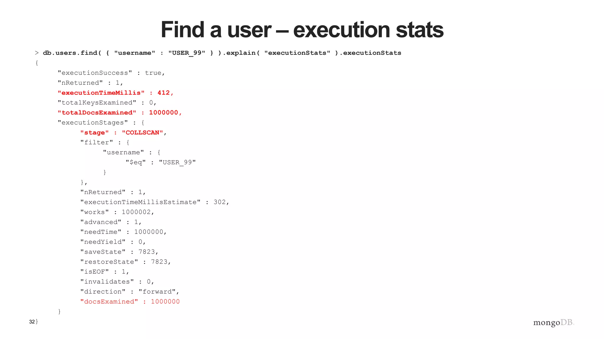 32 Find a user – execution stats > db.users.find( { "username" : "USER_99" } ).explain( "executionStats" ).executionStats { "executionSuccess" : true, "nReturned" : 1, "executionTimeMillis" : 412, "totalKeysExamined" : 0, "totalDocsExamined" : 1000000, "executionStages" : { "stage" : "COLLSCAN", "filter" : { "username" : { "$eq" : "USER_99" } }, "nReturned" : 1, "executionTimeMillisEstimate" : 302, "works" : 1000002, "advanced" : 1, "needTime" : 1000000, "needYield" : 0, "saveState" : 7823, "restoreState" : 7823, "isEOF" : 1, "invalidates" : 0, "direction" : "forward", "docsExamined" : 1000000 } } 
