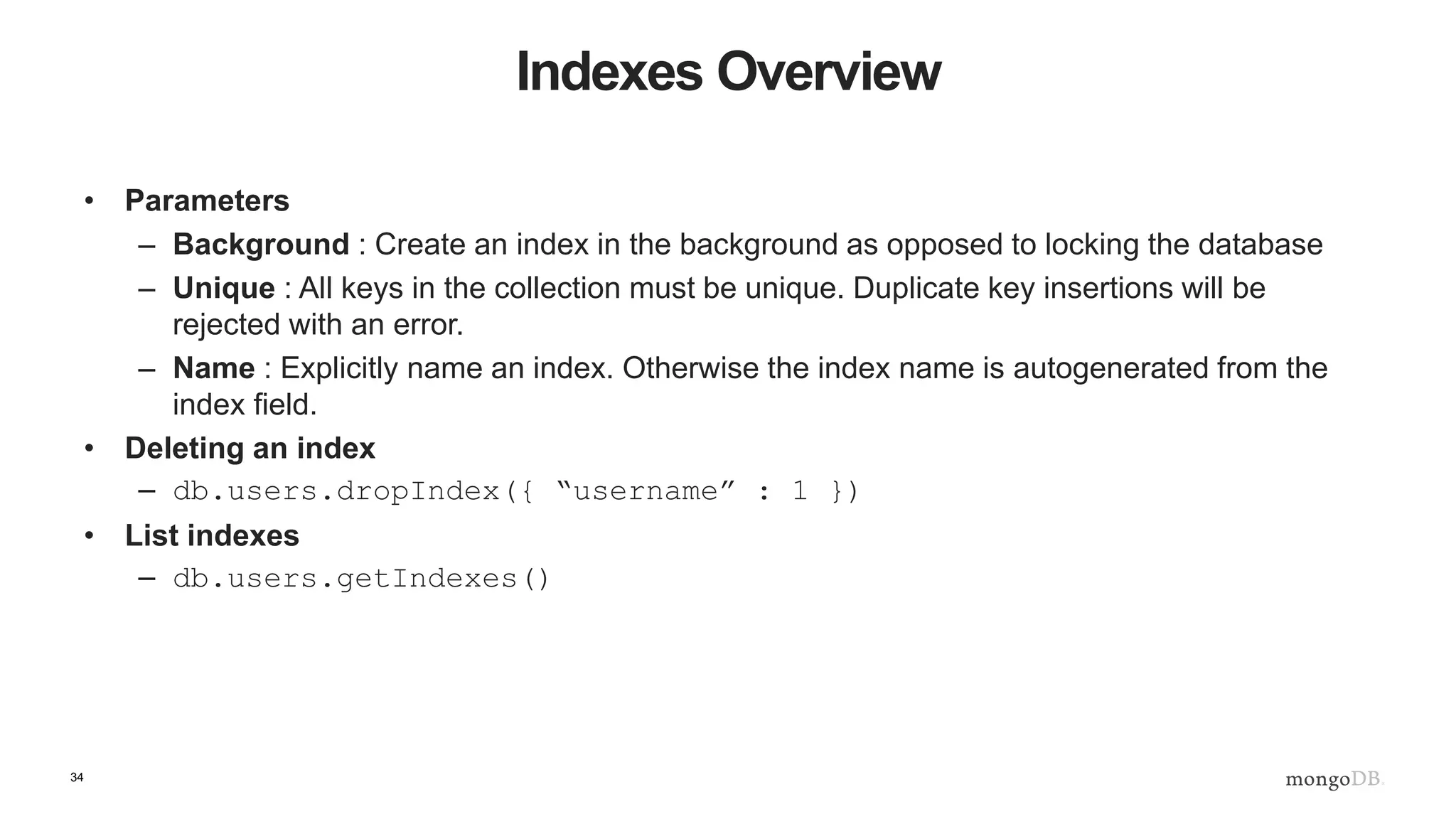 34 Indexes Overview • Parameters – Background : Create an index in the background as opposed to locking the database – Unique : All keys in the collection must be unique. Duplicate key insertions will be rejected with an error. – Name : Explicitly name an index. Otherwise the index name is autogenerated from the index field. • Deleting an index – db.users.dropIndex({ “username” : 1 }) • List indexes – db.users.getIndexes() 