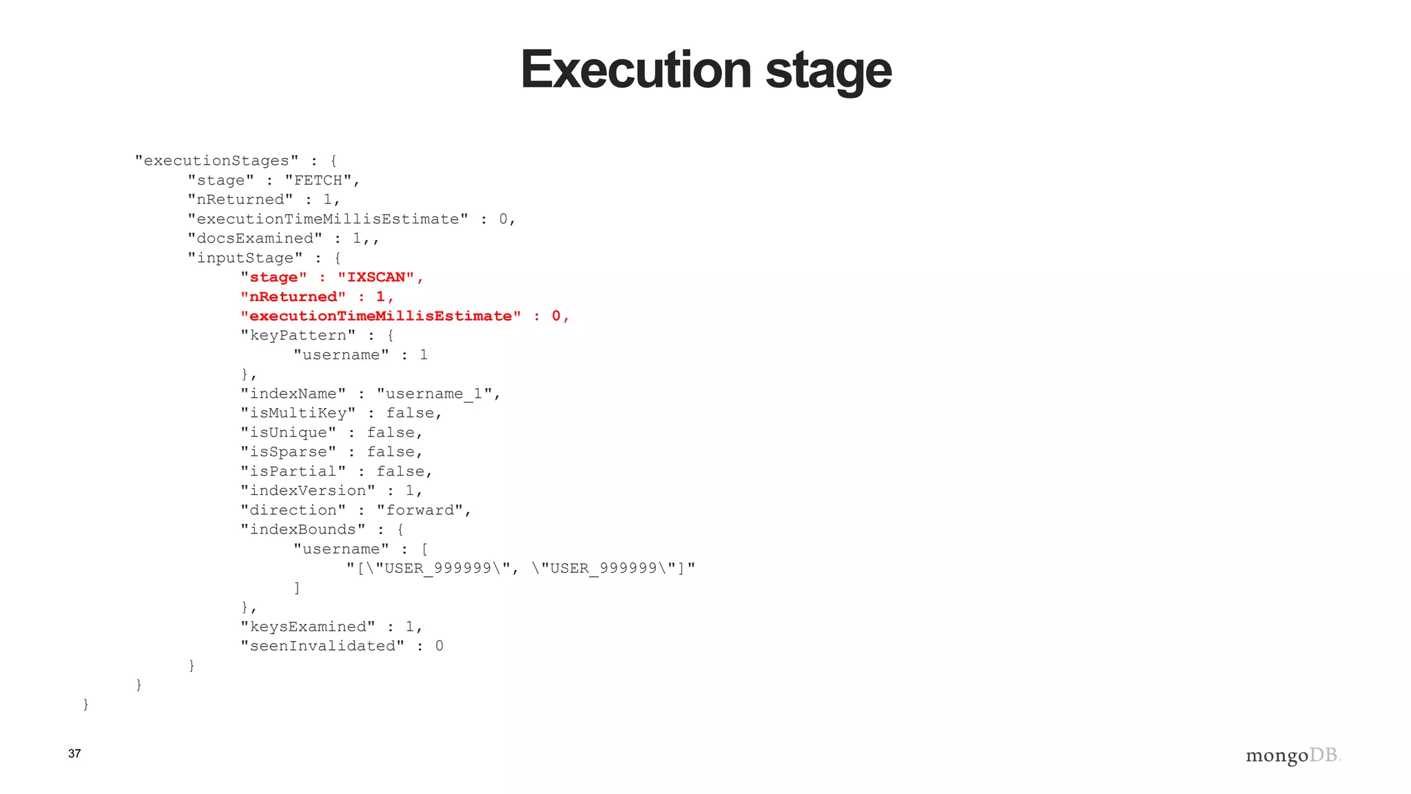 37 Execution stage "executionStages" : { "stage" : "FETCH", "nReturned" : 1, "executionTimeMillisEstimate" : 0, "docsExamined" : 1,, "inputStage" : { "stage" : "IXSCAN", "nReturned" : 1, "executionTimeMillisEstimate" : 0, "keyPattern" : { "username" : 1 }, "indexName" : "username_1", "isMultiKey" : false, "isUnique" : false, "isSparse" : false, "isPartial" : false, "indexVersion" : 1, "direction" : "forward", "indexBounds" : { "username" : [ "["USER_999999", "USER_999999"]" ] }, "keysExamined" : 1, "seenInvalidated" : 0 } } } 