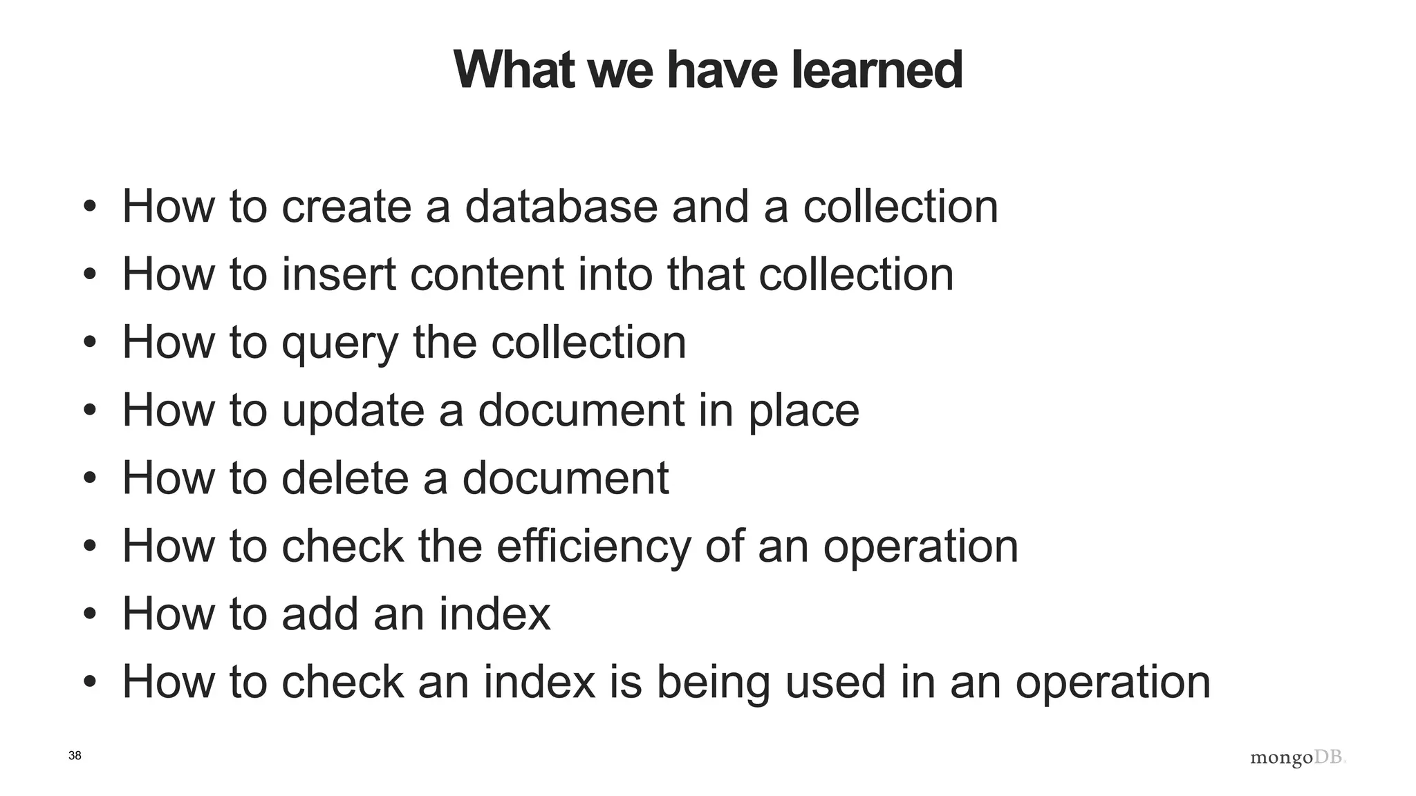 38 What we have learned • How to create a database and a collection • How to insert content into that collection • How to query the collection • How to update a document in place • How to delete a document • How to check the efficiency of an operation • How to add an index • How to check an index is being used in an operation 