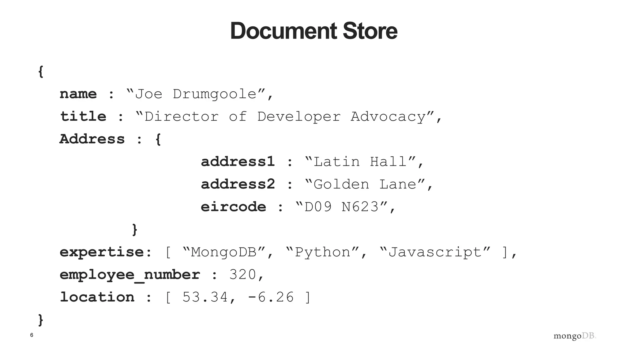 6 Document Store { name : “Joe Drumgoole”, title : “Director of Developer Advocacy”, Address : { address1 : “Latin Hall”, address2 : “Golden Lane”, eircode : “D09 N623”, } expertise: [ “MongoDB”, “Python”, “Javascript” ], employee_number : 320, location : [ 53.34, -6.26 ] } 
