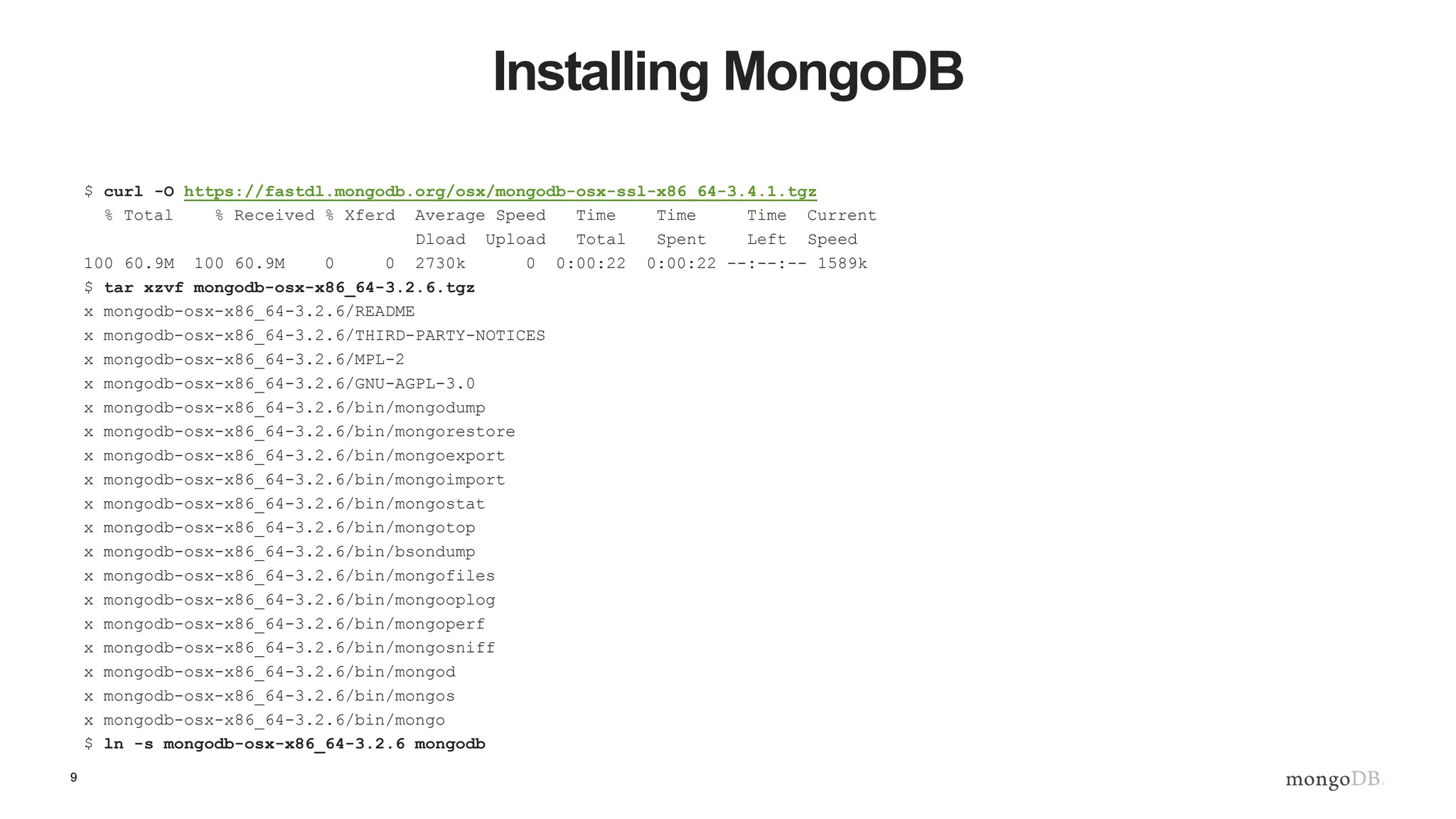 9 Installing MongoDB $ curl -O https://fastdl.mongodb.org/osx/mongodb-osx-ssl-x86_64-3.4.1.tgz % Total % Received % Xferd Average Speed Time Time Time Current Dload Upload Total Spent Left Speed 100 60.9M 100 60.9M 0 0 2730k 0 0:00:22 0:00:22 --:--:-- 1589k $ tar xzvf mongodb-osx-x86_64-3.2.6.tgz x mongodb-osx-x86_64-3.2.6/README x mongodb-osx-x86_64-3.2.6/THIRD-PARTY-NOTICES x mongodb-osx-x86_64-3.2.6/MPL-2 x mongodb-osx-x86_64-3.2.6/GNU-AGPL-3.0 x mongodb-osx-x86_64-3.2.6/bin/mongodump x mongodb-osx-x86_64-3.2.6/bin/mongorestore x mongodb-osx-x86_64-3.2.6/bin/mongoexport x mongodb-osx-x86_64-3.2.6/bin/mongoimport x mongodb-osx-x86_64-3.2.6/bin/mongostat x mongodb-osx-x86_64-3.2.6/bin/mongotop x mongodb-osx-x86_64-3.2.6/bin/bsondump x mongodb-osx-x86_64-3.2.6/bin/mongofiles x mongodb-osx-x86_64-3.2.6/bin/mongooplog x mongodb-osx-x86_64-3.2.6/bin/mongoperf x mongodb-osx-x86_64-3.2.6/bin/mongosniff x mongodb-osx-x86_64-3.2.6/bin/mongod x mongodb-osx-x86_64-3.2.6/bin/mongos x mongodb-osx-x86_64-3.2.6/bin/mongo $ ln -s mongodb-osx-x86_64-3.2.6 mongodb 