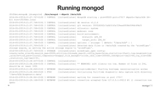 10
Running mongod
JD10Gen:mongodb jdrumgoole$ ./bin/mongod --dbpath /data/b2b
2016-05-23T19:21:07.767+0100 I CONTROL [initandlisten] MongoDB starting : pid=49209 port=27017 dbpath=/data/b2b 64-
bit host=JD10Gen.local
2016-05-23T19:21:07.768+0100 I CONTROL [initandlisten] db version v3.2.6
2016-05-23T19:21:07.768+0100 I CONTROL [initandlisten] git version: 05552b562c7a0b3143a729aaa0838e558dc49b25
2016-05-23T19:21:07.768+0100 I CONTROL [initandlisten] allocator: system
2016-05-23T19:21:07.768+0100 I CONTROL [initandlisten] modules: none
2016-05-23T19:21:07.768+0100 I CONTROL [initandlisten] build environment:
2016-05-23T19:21:07.768+0100 I CONTROL [initandlisten] distarch: x86_64
2016-05-23T19:21:07.768+0100 I CONTROL [initandlisten] target_arch: x86_64
2016-05-23T19:21:07.768+0100 I CONTROL [initandlisten] options: { storage: { dbPath: "/data/b2b" } }
2016-05-23T19:21:07.769+0100 I - [initandlisten] Detected data files in /data/b2b created by the 'wiredTiger'
storage engine, so setting the active storage engine to 'wiredTiger'.
2016-05-23T19:21:07.769+0100 I STORAGE [initandlisten] wiredtiger_open config:
create,cache_size=4G,session_max=20000,eviction=(threads_max=4),config_base=false,statistics=(fast),log=(enabled=true
,archive=true,path=journal,compressor=snappy),file_manager=(close_idle_time=100000),checkpoint=(wait=60,log_size=2GB)
,statistics_log=(wait=0),
2016-05-23T19:21:08.837+0100 I CONTROL [initandlisten]
2016-05-23T19:21:08.838+0100 I CONTROL [initandlisten] ** WARNING: soft rlimits too low. Number of files is 256,
should be at least 1000
2016-05-23T19:21:08.840+0100 I NETWORK [HostnameCanonicalizationWorker] Starting hostname canonicalization worker
2016-05-23T19:21:08.840+0100 I FTDC [initandlisten] Initializing full-time diagnostic data capture with directory
'/data/b2b/diagnostic.data'
2016-05-23T19:21:08.841+0100 I NETWORK [initandlisten] waiting for connections on port 27017
2016-05-23T19:21:09.148+0100 I NETWORK [initandlisten] connection accepted from 127.0.0.1:59213 #1 (1 connection now
open)
 