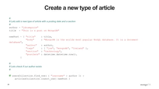 20
Create a new type of article
#
# Lets add a new type of article with a posting date and a section
#
author = "jdrumgoole"
title = "This is a post on MongoDB"
newPost = { "title" : title,
"body" : "MongoDB is the worlds most popular NoSQL database. It is a document
database",
"author" : author,
"tags" : [ "joe", "mongodb", "Ireland" ],
"section" : "technology",
"postDate" : datetime.datetime.now(),
}
#
# Lets check if our author exists
#
if usersCollection.find_one( { "username" : author }) :
articlesCollection.insert_one( newPost )
 