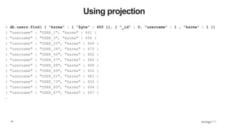 25
Using projection
> db.users.find( { "karma" : { "$gte" : 450 }}, { "_id" : 0, "username" : 1 , "karma" : 1 })
{ "username" : "USER_1", "karma" : 461 }
{ "username" : "USER_3", "karma" : 494 }
{ "username" : "USER_20", "karma" : 464 }
{ "username" : "USER_34", "karma" : 475 }
{ "username" : "USER_46", "karma" : 462 }
{ "username" : "USER_47", "karma" : 486 }
{ "username" : "USER_48", "karma" : 488 }
{ "username" : "USER_49", "karma" : 452 }
{ "username" : "USER_61", "karma" : 483 }
{ "username" : "USER_73", "karma" : 452 }
{ "username" : "USER_80", "karma" : 494 }
{ "username" : "USER_87", "karma" : 497 }
…
 