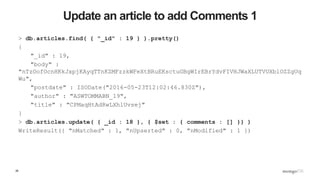 26
Update an article to add Comments 1
> db.articles.find( { "_id" : 19 } ).pretty()
{
"_id" : 19,
"body" :
"nTzOofOcnHKkJxpjKAyqTTnKZMFzzkWFeXtBRuEKsctuGBgWIrEBrYdvFIVHJWaXLUTVUXblOZZgUq
Wu",
"postdate" : ISODate("2016-05-23T12:02:46.830Z"),
"author" : "ASWTOMMABN_19",
"title" : "CPMaqHtAdRwLXhlUvsej"
}
> db.articles.update( { _id : 18 }, { $set : { comments : [] }} )
WriteResult({ "nMatched" : 1, "nUpserted" : 0, "nModified" : 1 })
 