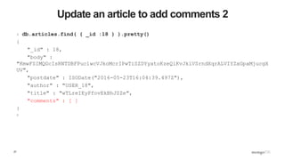 27
Update an article to add comments 2
> db.articles.find( { _id :18 } ).pretty()
{
"_id" : 18,
"body" :
"KmwFSIMQGcIsRNTDBFPuclwcVJkoMcrIPwTiSZDYyatoKzeQiKvJkiVSrndXqrALVIYZxGpaMjucgX
UV",
"postdate" : ISODate("2016-05-23T16:04:39.497Z"),
"author" : "USER_18",
"title" : "wTLreIEyPfovEkBhJZZe",
"comments" : [ ]
}
>
 