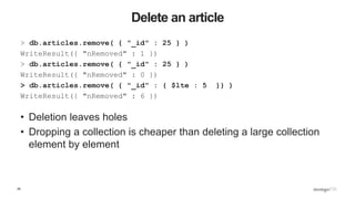 29
Delete an article
> db.articles.remove( { "_id" : 25 } )
WriteResult({ "nRemoved" : 1 })
> db.articles.remove( { "_id" : 25 } )
WriteResult({ "nRemoved" : 0 })
> db.articles.remove( { "_id" : { $lte : 5 }} )
WriteResult({ "nRemoved" : 6 })
• Deletion leaves holes
• Dropping a collection is cheaper than deleting a large collection
element by element
 