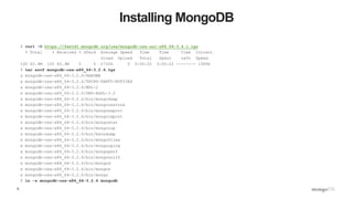9
Installing MongoDB
$ curl -O https://fastdl.mongodb.org/osx/mongodb-osx-ssl-x86_64-3.4.1.tgz
% Total % Received % Xferd Average Speed Time Time Time Current
Dload Upload Total Spent Left Speed
100 60.9M 100 60.9M 0 0 2730k 0 0:00:22 0:00:22 --:--:-- 1589k
$ tar xzvf mongodb-osx-x86_64-3.2.6.tgz
x mongodb-osx-x86_64-3.2.6/README
x mongodb-osx-x86_64-3.2.6/THIRD-PARTY-NOTICES
x mongodb-osx-x86_64-3.2.6/MPL-2
x mongodb-osx-x86_64-3.2.6/GNU-AGPL-3.0
x mongodb-osx-x86_64-3.2.6/bin/mongodump
x mongodb-osx-x86_64-3.2.6/bin/mongorestore
x mongodb-osx-x86_64-3.2.6/bin/mongoexport
x mongodb-osx-x86_64-3.2.6/bin/mongoimport
x mongodb-osx-x86_64-3.2.6/bin/mongostat
x mongodb-osx-x86_64-3.2.6/bin/mongotop
x mongodb-osx-x86_64-3.2.6/bin/bsondump
x mongodb-osx-x86_64-3.2.6/bin/mongofiles
x mongodb-osx-x86_64-3.2.6/bin/mongooplog
x mongodb-osx-x86_64-3.2.6/bin/mongoperf
x mongodb-osx-x86_64-3.2.6/bin/mongosniff
x mongodb-osx-x86_64-3.2.6/bin/mongod
x mongodb-osx-x86_64-3.2.6/bin/mongos
x mongodb-osx-x86_64-3.2.6/bin/mongo
$ ln -s mongodb-osx-x86_64-3.2.6 mongodb
 