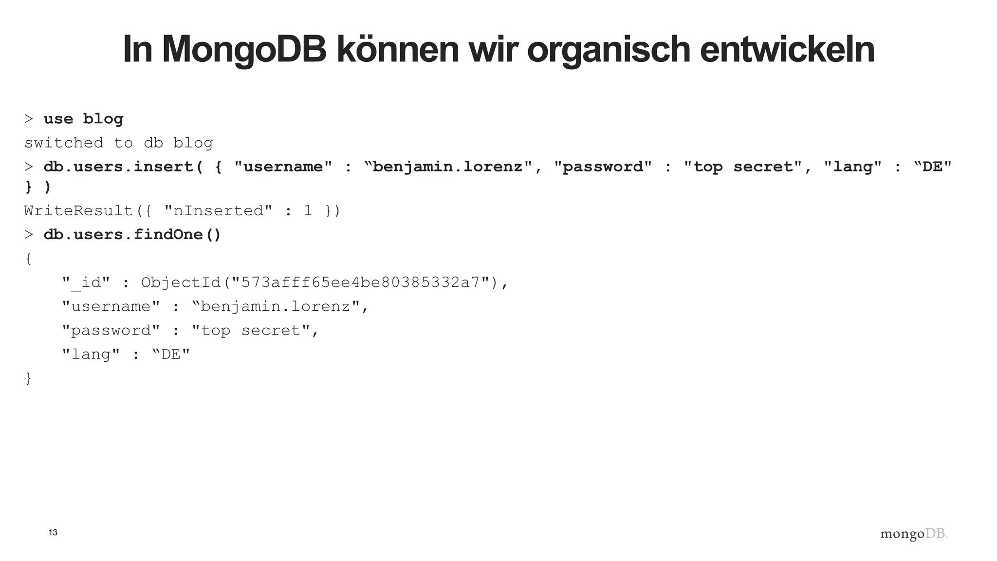 13
In MongoDB können wir organisch entwickeln
> use blog
switched to db blog
> db.users.insert( { "username" : “benjamin.lorenz", "password" : "top secret", "lang" : “DE"
} )
WriteResult({ "nInserted" : 1 })
> db.users.findOne()
{
"_id" : ObjectId("573afff65ee4be80385332a7"),
"username" : “benjamin.lorenz",
"password" : "top secret",
"lang" : “DE"
}
 