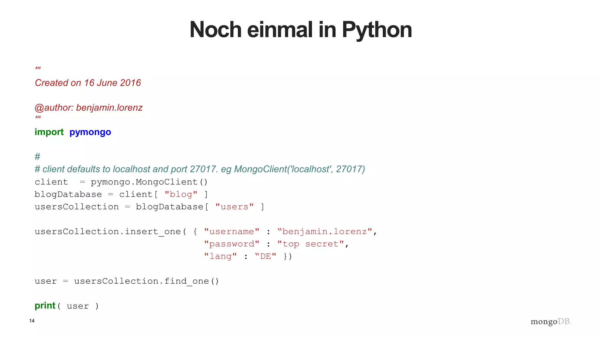 14
Noch einmal in Python
'''
Created on 16 June 2016
@author: benjamin.lorenz
'''
import pymongo
#
# client defaults to localhost and port 27017. eg MongoClient('localhost', 27017)
client = pymongo.MongoClient()
blogDatabase = client[ "blog" ]
usersCollection = blogDatabase[ "users" ]
usersCollection.insert_one( { "username" : “benjamin.lorenz",
"password" : "top secret",
"lang" : “DE" })
user = usersCollection.find_one()
print( user )
 