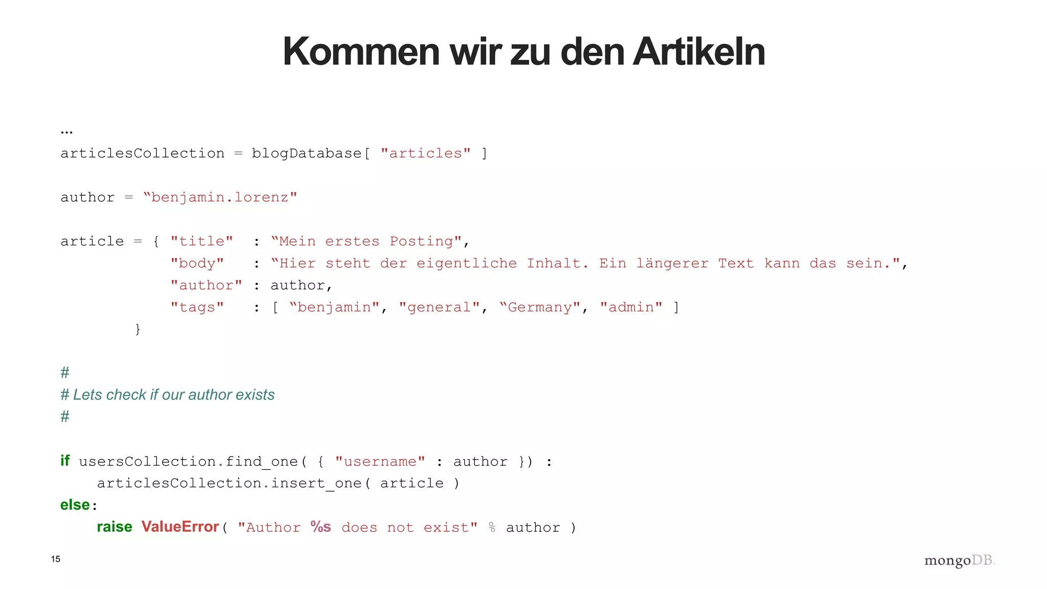 15
Kommen wir zu den Artikeln
…
articlesCollection = blogDatabase[ "articles" ]
author = “benjamin.lorenz"
article = { "title" : “Mein erstes Posting",
"body" : “Hier steht der eigentliche Inhalt. Ein längerer Text kann das sein.",
"author" : author,
"tags" : [ “benjamin", "general", “Germany", "admin" ]
}
#
# Lets check if our author exists
#
if usersCollection.find_one( { "username" : author }) :
articlesCollection.insert_one( article )
else:
raise ValueError( "Author %s does not exist" % author )
 