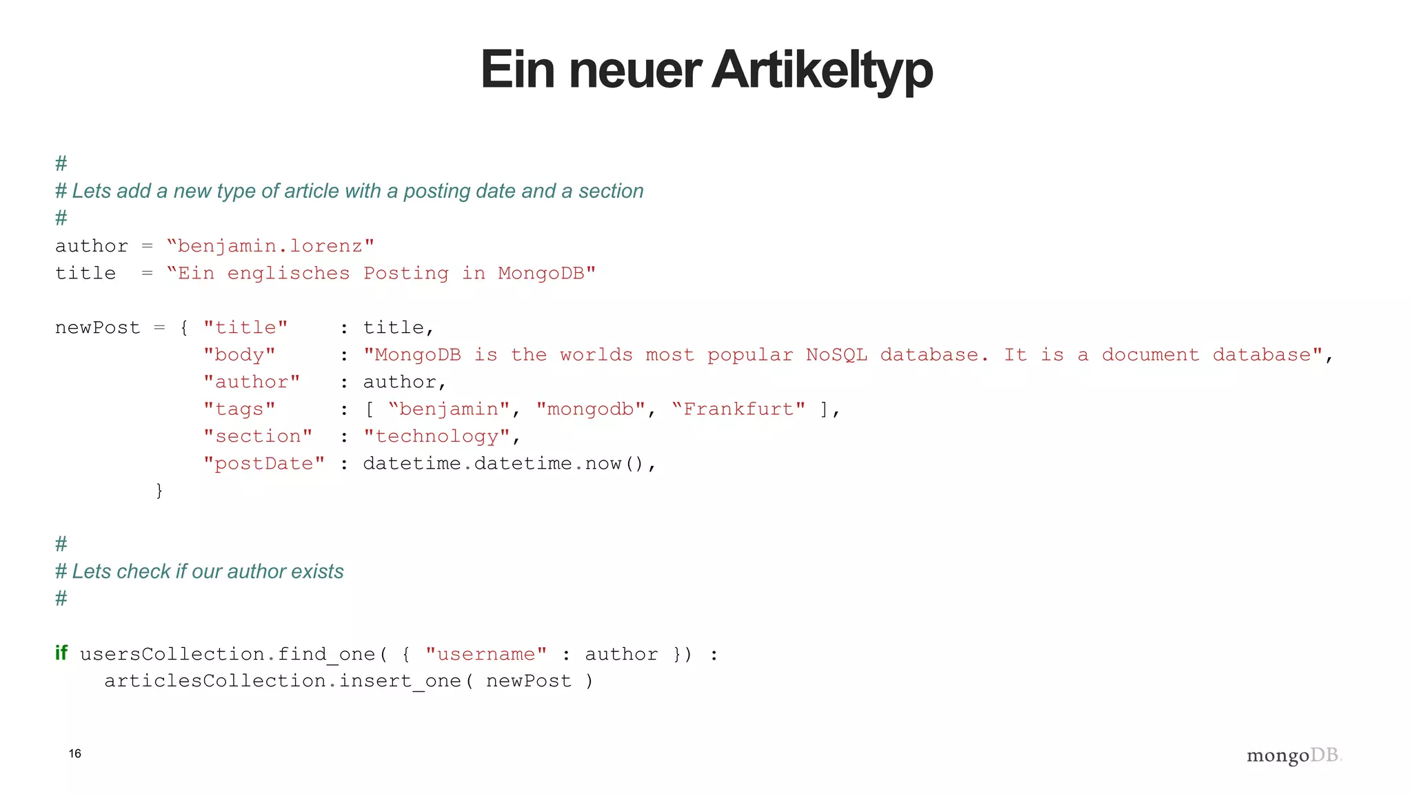 16
Ein neuer Artikeltyp
#
# Lets add a new type of article with a posting date and a section
#
author = “benjamin.lorenz"
title = “Ein englisches Posting in MongoDB"
newPost = { "title" : title,
"body" : "MongoDB is the worlds most popular NoSQL database. It is a document database",
"author" : author,
"tags" : [ “benjamin", "mongodb", “Frankfurt" ],
"section" : "technology",
"postDate" : datetime.datetime.now(),
}
#
# Lets check if our author exists
#
if usersCollection.find_one( { "username" : author }) :
articlesCollection.insert_one( newPost )
 
