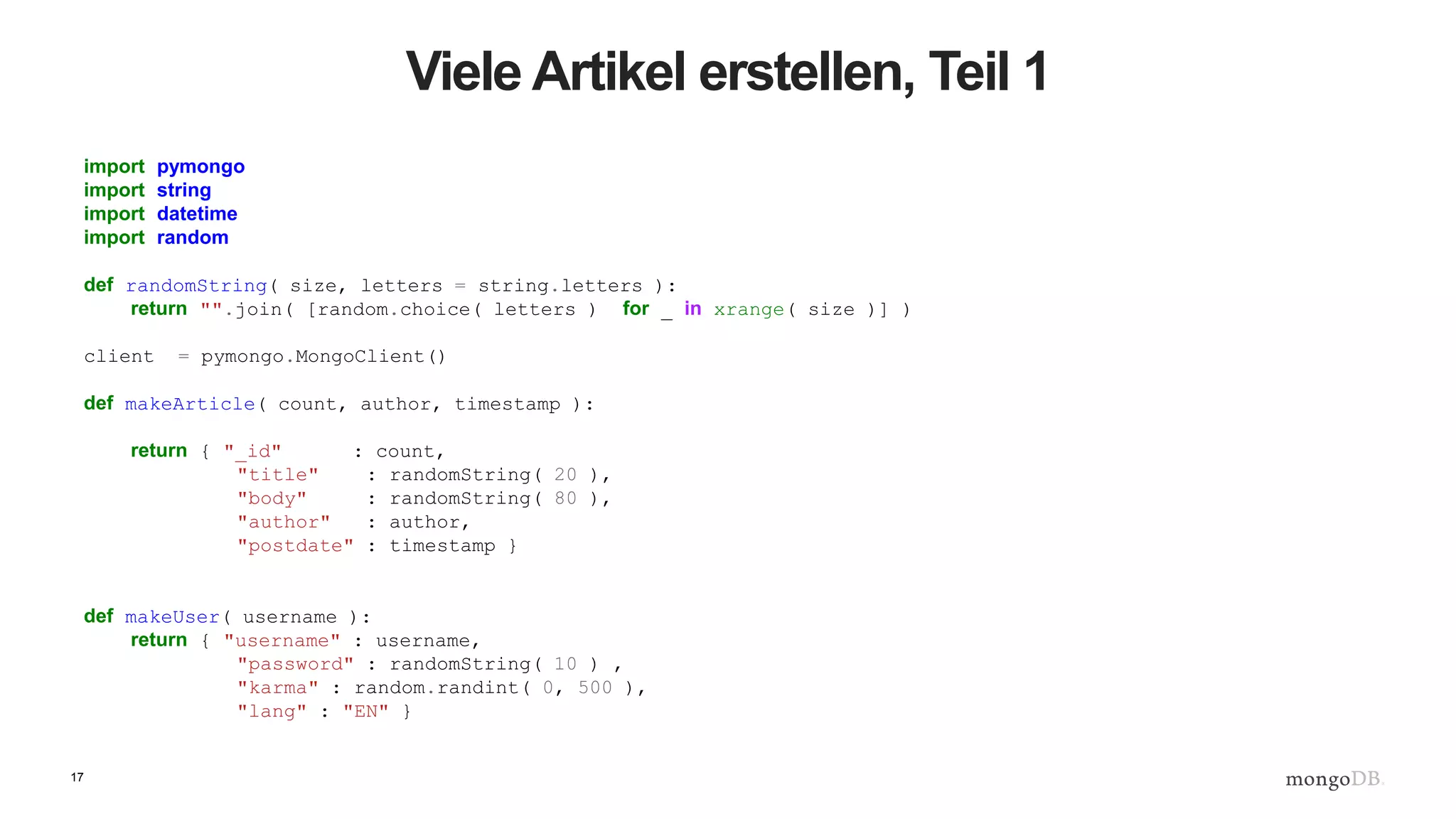 17
Viele Artikel erstellen, Teil 1
import pymongo
import string
import datetime
import random
def randomString( size, letters = string.letters ):
return "".join( [random.choice( letters ) for _ in xrange( size )] )
client = pymongo.MongoClient()
def makeArticle( count, author, timestamp ):
return { "_id" : count,
"title" : randomString( 20 ),
"body" : randomString( 80 ),
"author" : author,
"postdate" : timestamp }
def makeUser( username ):
return { "username" : username,
"password" : randomString( 10 ) ,
"karma" : random.randint( 0, 500 ),
"lang" : "EN" }
 