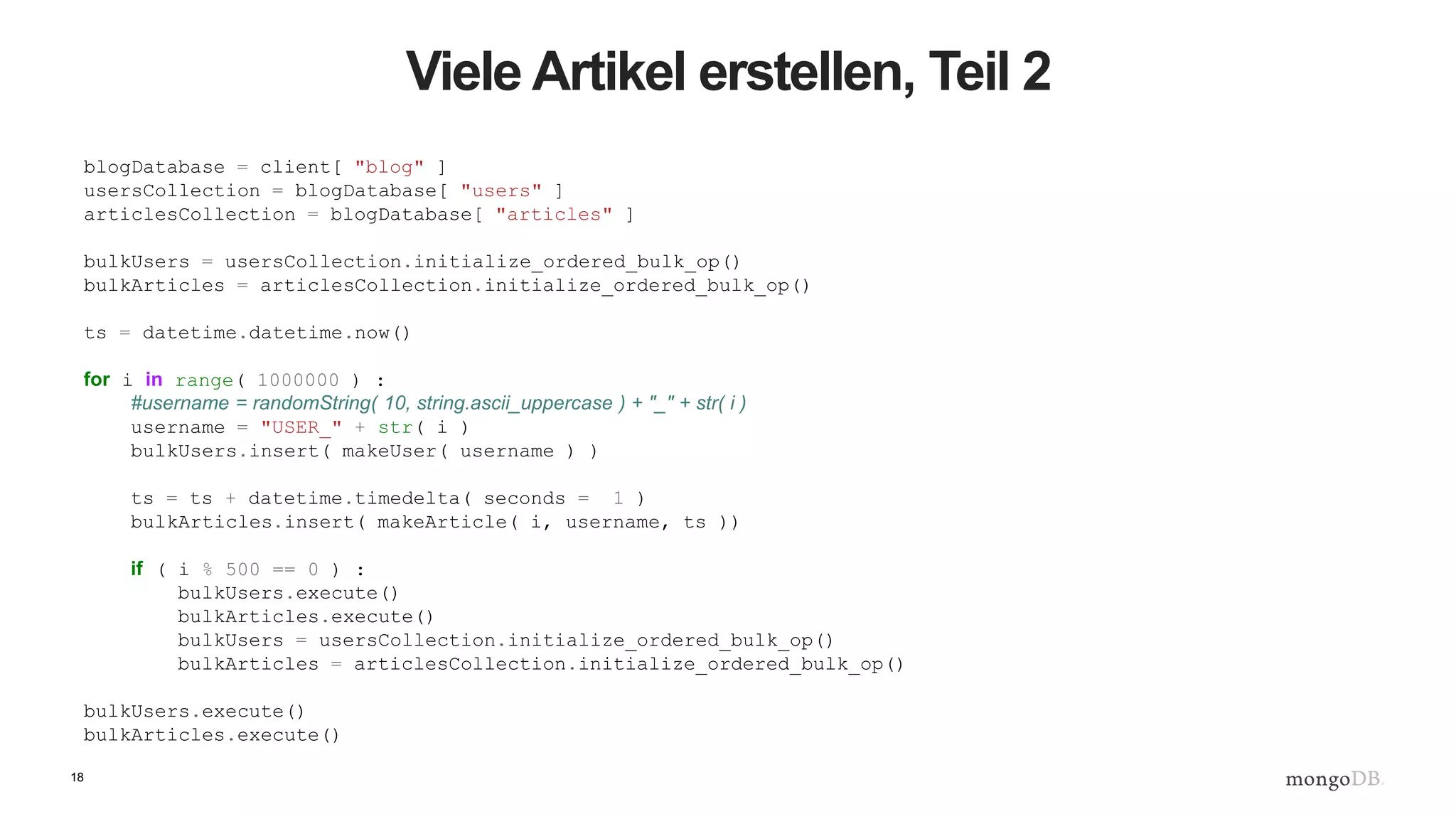 18
Viele Artikel erstellen, Teil 2
blogDatabase = client[ "blog" ]
usersCollection = blogDatabase[ "users" ]
articlesCollection = blogDatabase[ "articles" ]
bulkUsers = usersCollection.initialize_ordered_bulk_op()
bulkArticles = articlesCollection.initialize_ordered_bulk_op()
ts = datetime.datetime.now()
for i in range( 1000000 ) :
#username = randomString( 10, string.ascii_uppercase ) + "_" + str( i )
username = "USER_" + str( i )
bulkUsers.insert( makeUser( username ) )
ts = ts + datetime.timedelta( seconds = 1 )
bulkArticles.insert( makeArticle( i, username, ts ))
if ( i % 500 == 0 ) :
bulkUsers.execute()
bulkArticles.execute()
bulkUsers = usersCollection.initialize_ordered_bulk_op()
bulkArticles = articlesCollection.initialize_ordered_bulk_op()
bulkUsers.execute()
bulkArticles.execute()
 