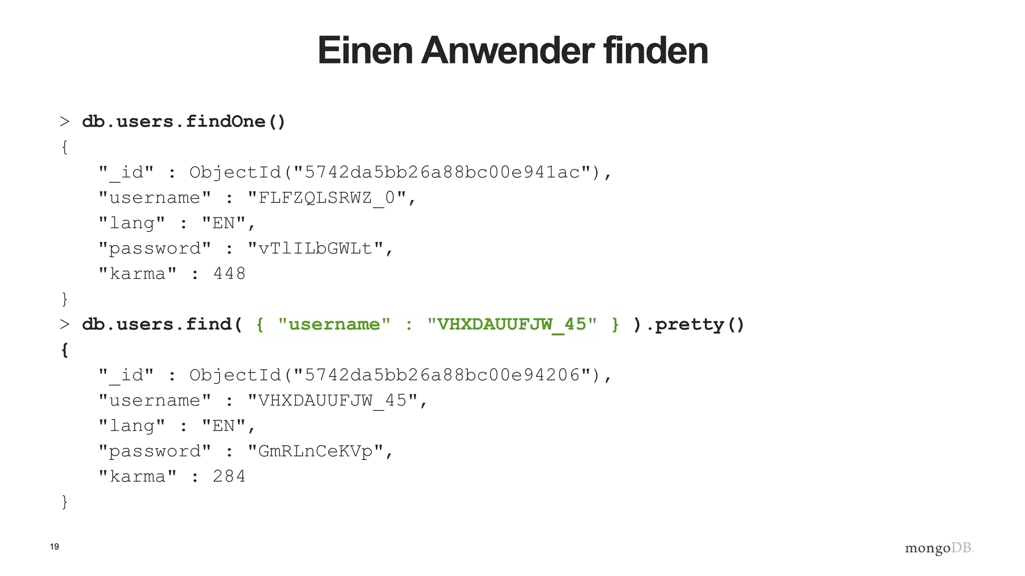 19
Einen Anwender finden
> db.users.findOne()
{
"_id" : ObjectId("5742da5bb26a88bc00e941ac"),
"username" : "FLFZQLSRWZ_0",
"lang" : "EN",
"password" : "vTlILbGWLt",
"karma" : 448
}
> db.users.find( { "username" : "VHXDAUUFJW_45" } ).pretty()
{
"_id" : ObjectId("5742da5bb26a88bc00e94206"),
"username" : "VHXDAUUFJW_45",
"lang" : "EN",
"password" : "GmRLnCeKVp",
"karma" : 284
}
 
