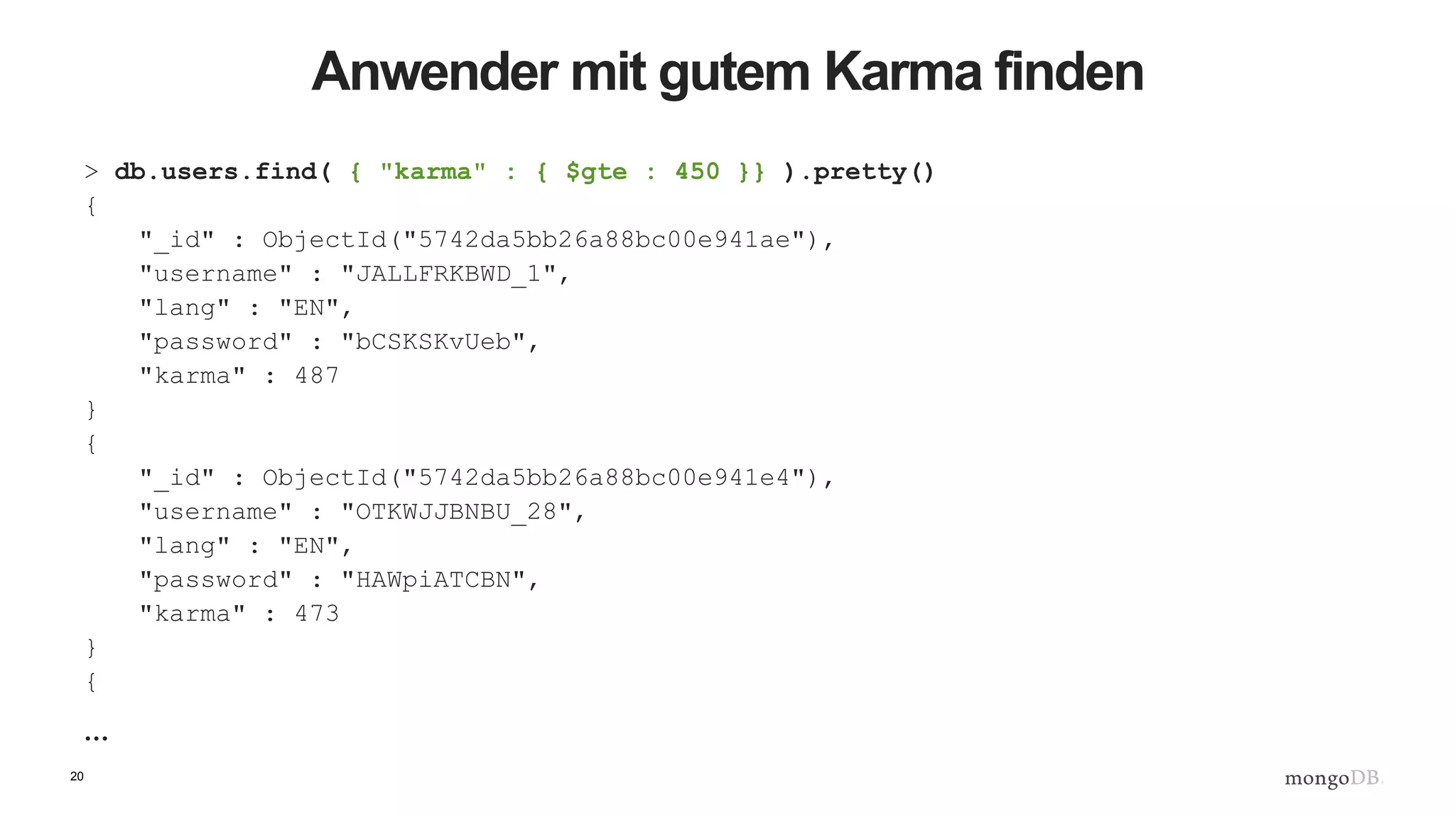 20
Anwender mit gutem Karma finden
> db.users.find( { "karma" : { $gte : 450 }} ).pretty()
{
"_id" : ObjectId("5742da5bb26a88bc00e941ae"),
"username" : "JALLFRKBWD_1",
"lang" : "EN",
"password" : "bCSKSKvUeb",
"karma" : 487
}
{
"_id" : ObjectId("5742da5bb26a88bc00e941e4"),
"username" : "OTKWJJBNBU_28",
"lang" : "EN",
"password" : "HAWpiATCBN",
"karma" : 473
}
{
…
 