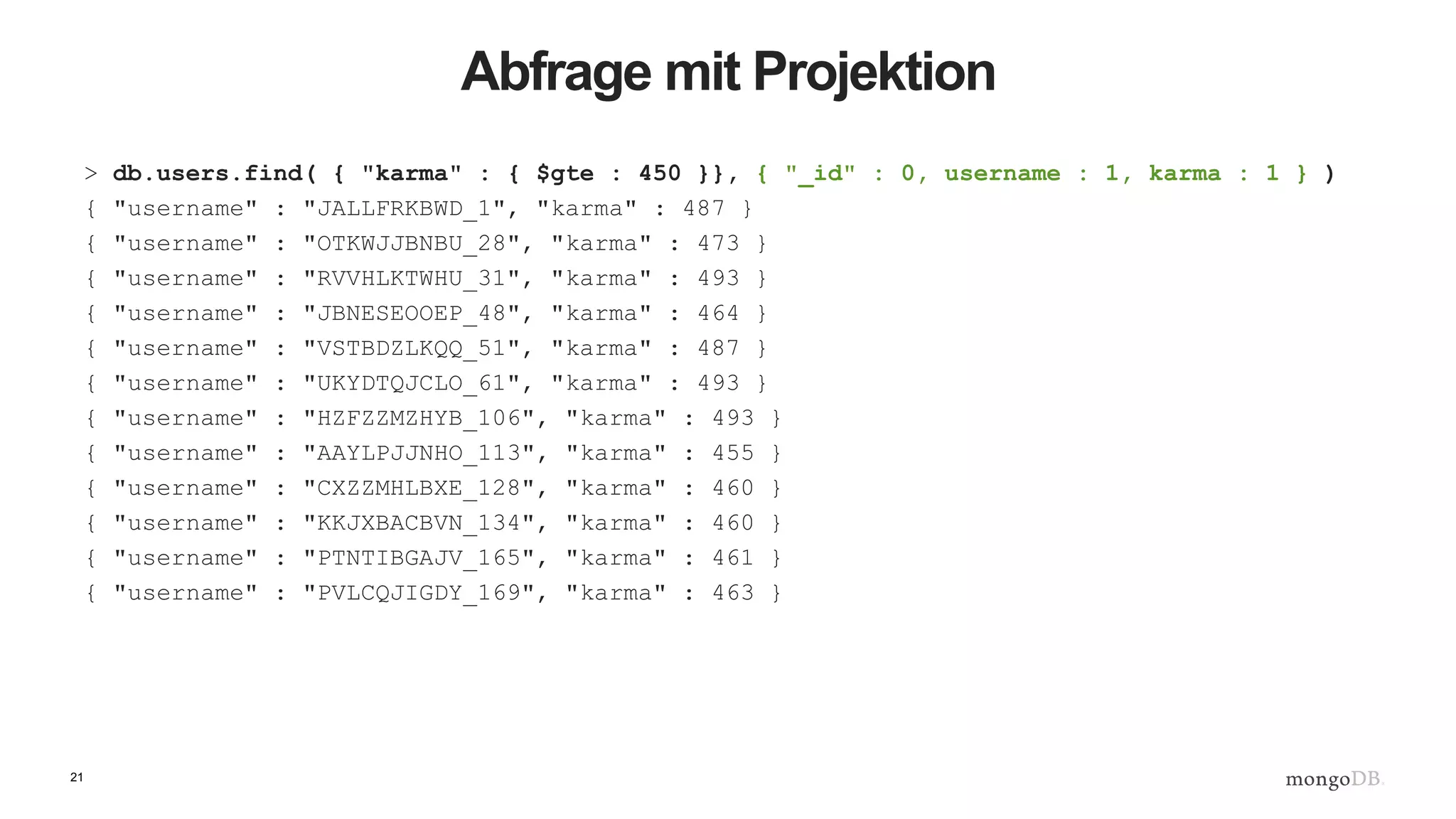 21
Abfrage mit Projektion
> db.users.find( { "karma" : { $gte : 450 }}, { "_id" : 0, username : 1, karma : 1 } )
{ "username" : "JALLFRKBWD_1", "karma" : 487 }
{ "username" : "OTKWJJBNBU_28", "karma" : 473 }
{ "username" : "RVVHLKTWHU_31", "karma" : 493 }
{ "username" : "JBNESEOOEP_48", "karma" : 464 }
{ "username" : "VSTBDZLKQQ_51", "karma" : 487 }
{ "username" : "UKYDTQJCLO_61", "karma" : 493 }
{ "username" : "HZFZZMZHYB_106", "karma" : 493 }
{ "username" : "AAYLPJJNHO_113", "karma" : 455 }
{ "username" : "CXZZMHLBXE_128", "karma" : 460 }
{ "username" : "KKJXBACBVN_134", "karma" : 460 }
{ "username" : "PTNTIBGAJV_165", "karma" : 461 }
{ "username" : "PVLCQJIGDY_169", "karma" : 463 }
 