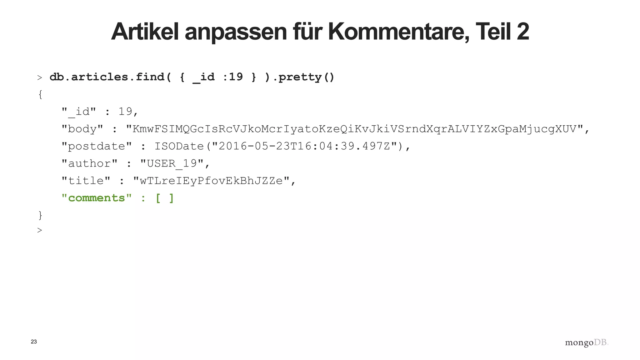 23
Artikel anpassen für Kommentare, Teil 2
> db.articles.find( { _id :19 } ).pretty()
{
"_id" : 19,
"body" : "KmwFSIMQGcIsRcVJkoMcrIyatoKzeQiKvJkiVSrndXqrALVIYZxGpaMjucgXUV",
"postdate" : ISODate("2016-05-23T16:04:39.497Z"),
"author" : "USER_19",
"title" : "wTLreIEyPfovEkBhJZZe",
"comments" : [ ]
}
>
 