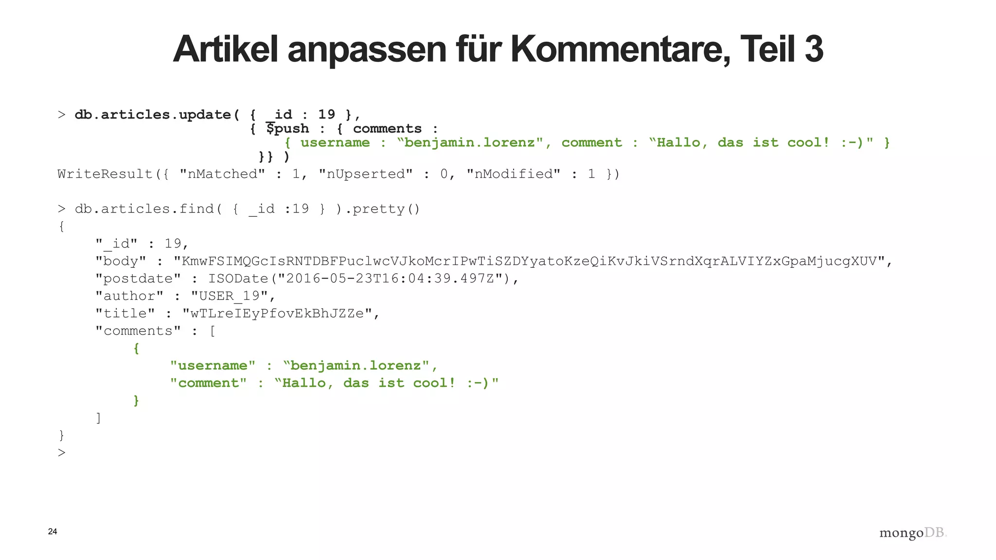 24
Artikel anpassen für Kommentare, Teil 3
> db.articles.update( { _id : 19 },
{ $push : { comments :
{ username : “benjamin.lorenz", comment : “Hallo, das ist cool! :-)" }
}} )
WriteResult({ "nMatched" : 1, "nUpserted" : 0, "nModified" : 1 })
> db.articles.find( { _id :19 } ).pretty()
{
"_id" : 19,
"body" : "KmwFSIMQGcIsRNTDBFPuclwcVJkoMcrIPwTiSZDYyatoKzeQiKvJkiVSrndXqrALVIYZxGpaMjucgXUV",
"postdate" : ISODate("2016-05-23T16:04:39.497Z"),
"author" : "USER_19",
"title" : "wTLreIEyPfovEkBhJZZe",
"comments" : [
{
"username" : “benjamin.lorenz",
"comment" : “Hallo, das ist cool! :-)"
}
]
}
>
 