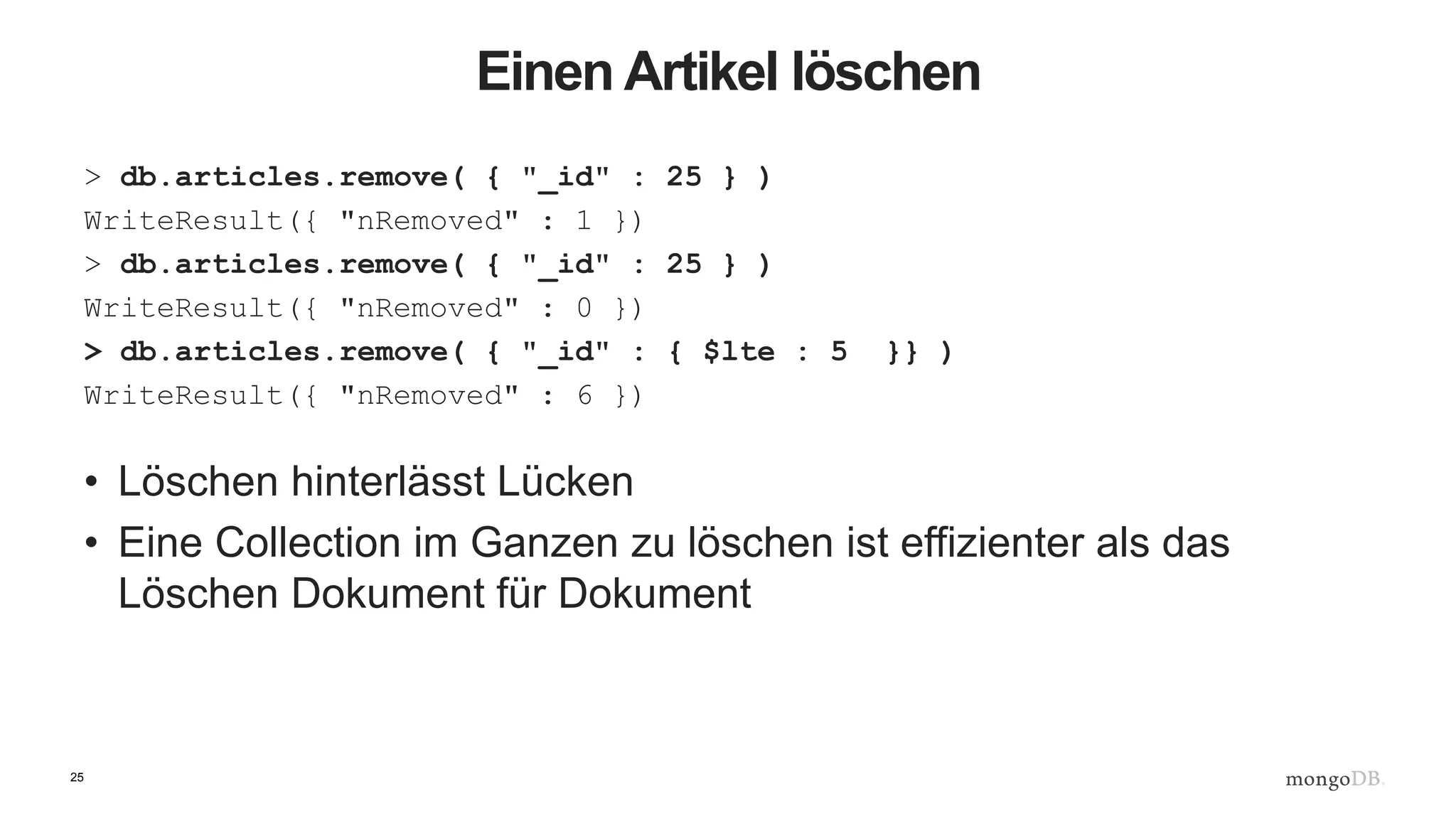 25
Einen Artikel löschen
> db.articles.remove( { "_id" : 25 } )
WriteResult({ "nRemoved" : 1 })
> db.articles.remove( { "_id" : 25 } )
WriteResult({ "nRemoved" : 0 })
> db.articles.remove( { "_id" : { $lte : 5 }} )
WriteResult({ "nRemoved" : 6 })
• Löschen hinterlässt Lücken
• Eine Collection im Ganzen zu löschen ist effizienter als das
Löschen Dokument für Dokument
 