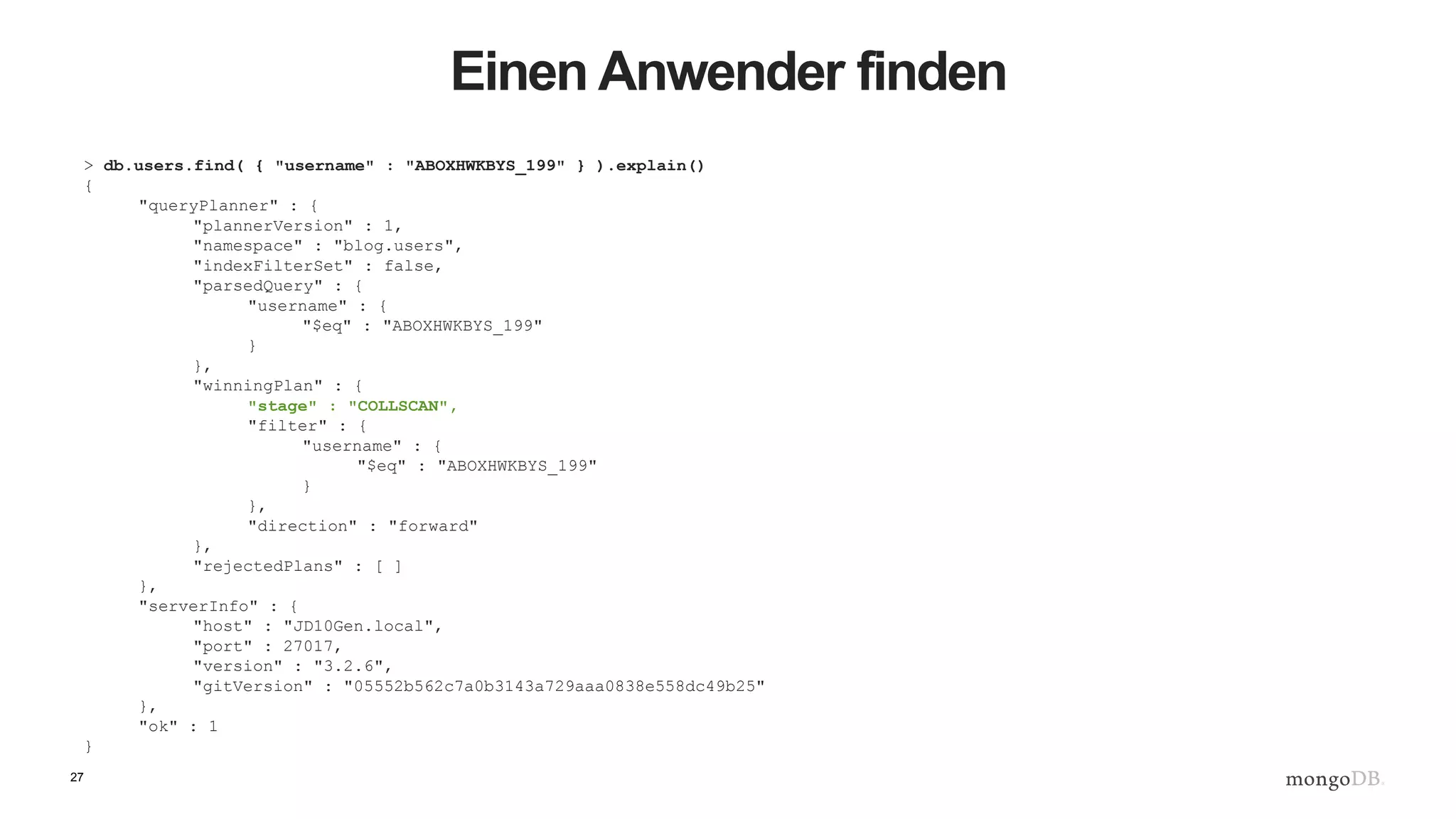 27
Einen Anwender finden
> db.users.find( { "username" : "ABOXHWKBYS_199" } ).explain()
{
"queryPlanner" : {
"plannerVersion" : 1,
"namespace" : "blog.users",
"indexFilterSet" : false,
"parsedQuery" : {
"username" : {
"$eq" : "ABOXHWKBYS_199"
}
},
"winningPlan" : {
"stage" : "COLLSCAN",
"filter" : {
"username" : {
"$eq" : "ABOXHWKBYS_199"
}
},
"direction" : "forward"
},
"rejectedPlans" : [ ]
},
"serverInfo" : {
"host" : "JD10Gen.local",
"port" : 27017,
"version" : "3.2.6",
"gitVersion" : "05552b562c7a0b3143a729aaa0838e558dc49b25"
},
"ok" : 1
}
 