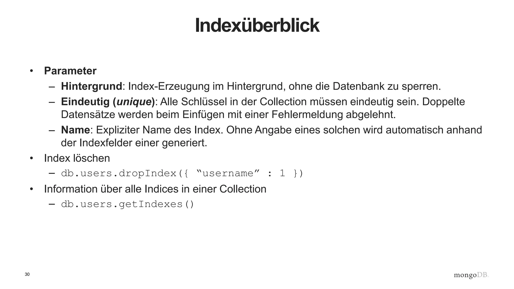 30
Indexüberblick
• Parameter
– Hintergrund: Index-Erzeugung im Hintergrund, ohne die Datenbank zu sperren.
– Eindeutig (unique): Alle Schlüssel in der Collection müssen eindeutig sein. Doppelte
Datensätze werden beim Einfügen mit einer Fehlermeldung abgelehnt.
– Name: Expliziter Name des Index. Ohne Angabe eines solchen wird automatisch anhand
der Indexfelder einer generiert.
• Index löschen
– db.users.dropIndex({ “username” : 1 })
• Information über alle Indices in einer Collection
– db.users.getIndexes()
 
