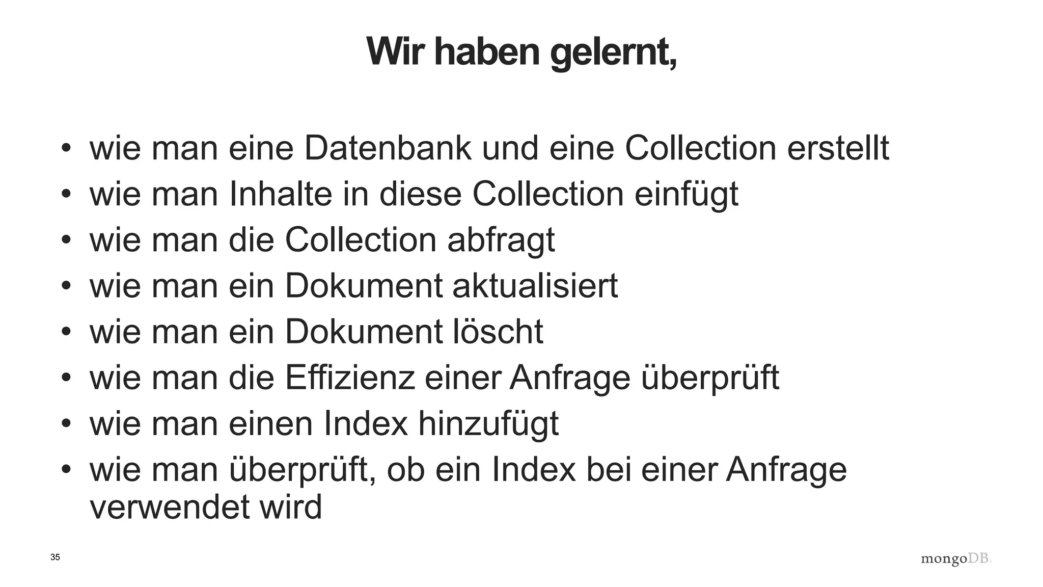 35
Wir haben gelernt,
• wie man eine Datenbank und eine Collection erstellt
• wie man Inhalte in diese Collection einfügt
• wie man die Collection abfragt
• wie man ein Dokument aktualisiert
• wie man ein Dokument löscht
• wie man die Effizienz einer Anfrage überprüft
• wie man einen Index hinzufügt
• wie man überprüft, ob ein Index bei einer Anfrage
verwendet wird
 
