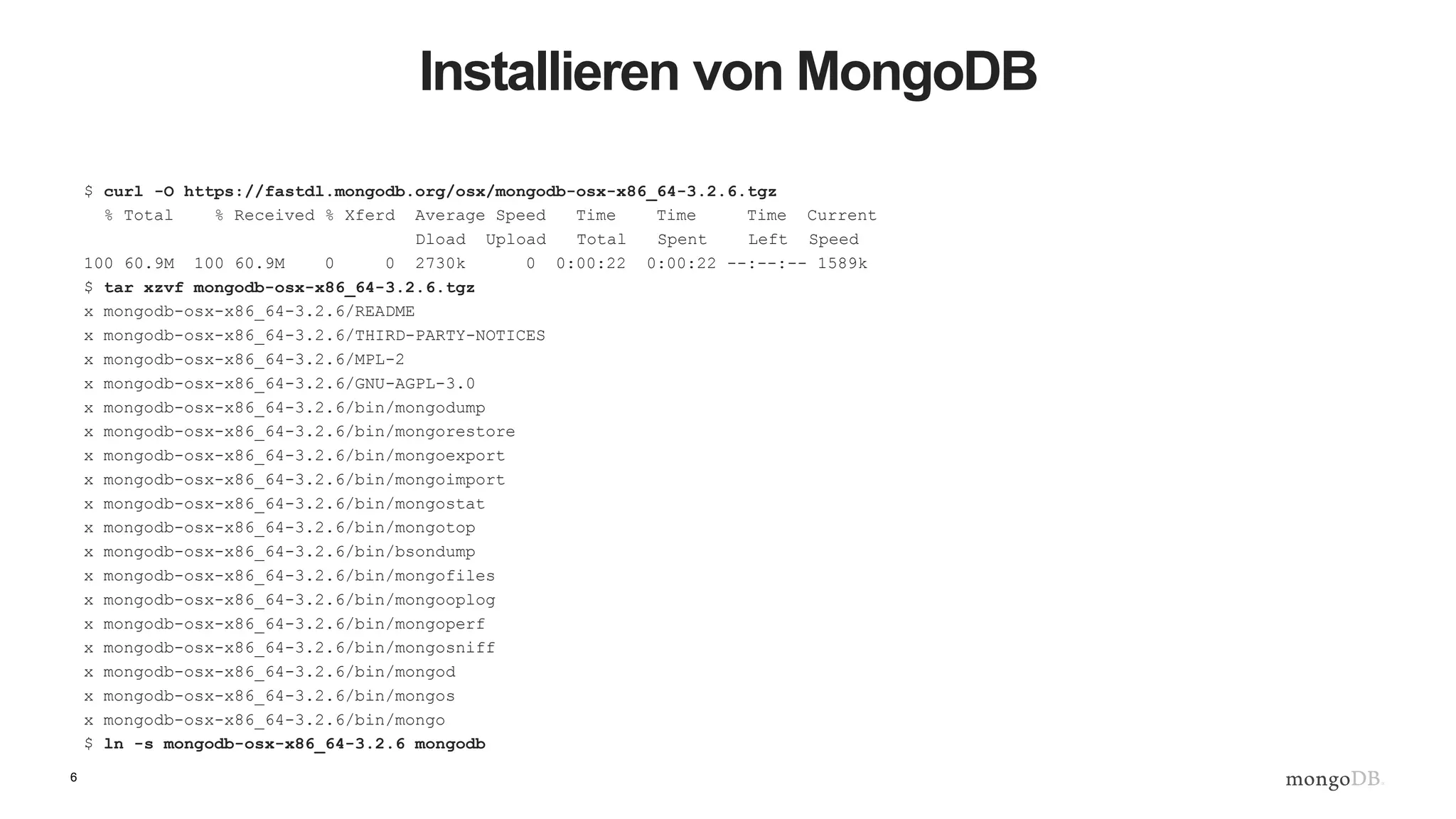 6
Installieren von MongoDB
$ curl -O https://fastdl.mongodb.org/osx/mongodb-osx-x86_64-3.2.6.tgz
% Total % Received % Xferd Average Speed Time Time Time Current
Dload Upload Total Spent Left Speed
100 60.9M 100 60.9M 0 0 2730k 0 0:00:22 0:00:22 --:--:-- 1589k
$ tar xzvf mongodb-osx-x86_64-3.2.6.tgz
x mongodb-osx-x86_64-3.2.6/README
x mongodb-osx-x86_64-3.2.6/THIRD-PARTY-NOTICES
x mongodb-osx-x86_64-3.2.6/MPL-2
x mongodb-osx-x86_64-3.2.6/GNU-AGPL-3.0
x mongodb-osx-x86_64-3.2.6/bin/mongodump
x mongodb-osx-x86_64-3.2.6/bin/mongorestore
x mongodb-osx-x86_64-3.2.6/bin/mongoexport
x mongodb-osx-x86_64-3.2.6/bin/mongoimport
x mongodb-osx-x86_64-3.2.6/bin/mongostat
x mongodb-osx-x86_64-3.2.6/bin/mongotop
x mongodb-osx-x86_64-3.2.6/bin/bsondump
x mongodb-osx-x86_64-3.2.6/bin/mongofiles
x mongodb-osx-x86_64-3.2.6/bin/mongooplog
x mongodb-osx-x86_64-3.2.6/bin/mongoperf
x mongodb-osx-x86_64-3.2.6/bin/mongosniff
x mongodb-osx-x86_64-3.2.6/bin/mongod
x mongodb-osx-x86_64-3.2.6/bin/mongos
x mongodb-osx-x86_64-3.2.6/bin/mongo
$ ln -s mongodb-osx-x86_64-3.2.6 mongodb
 