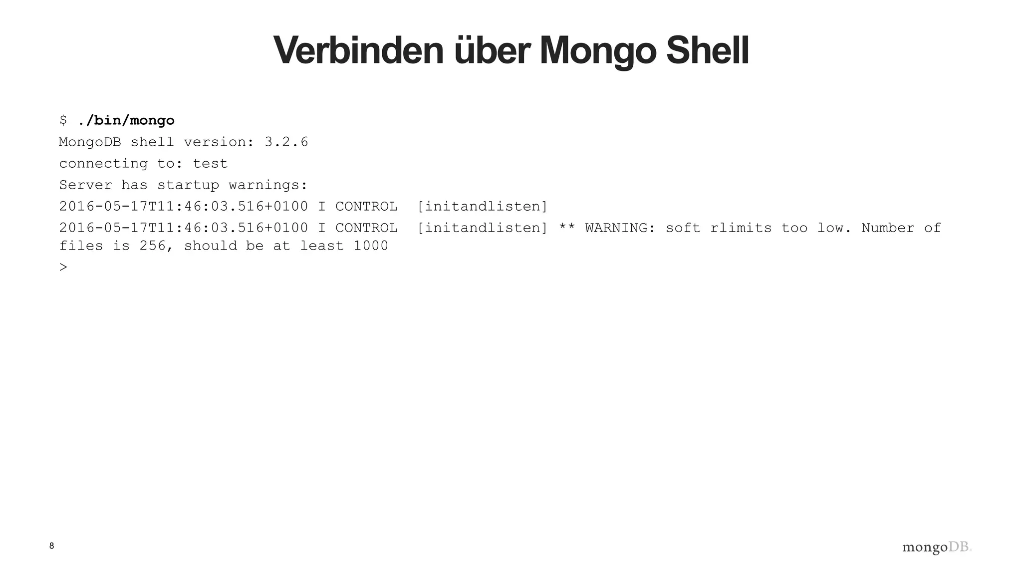 8
Verbinden über Mongo Shell
$ ./bin/mongo
MongoDB shell version: 3.2.6
connecting to: test
Server has startup warnings:
2016-05-17T11:46:03.516+0100 I CONTROL [initandlisten]
2016-05-17T11:46:03.516+0100 I CONTROL [initandlisten] ** WARNING: soft rlimits too low. Number of
files is 256, should be at least 1000
>
 