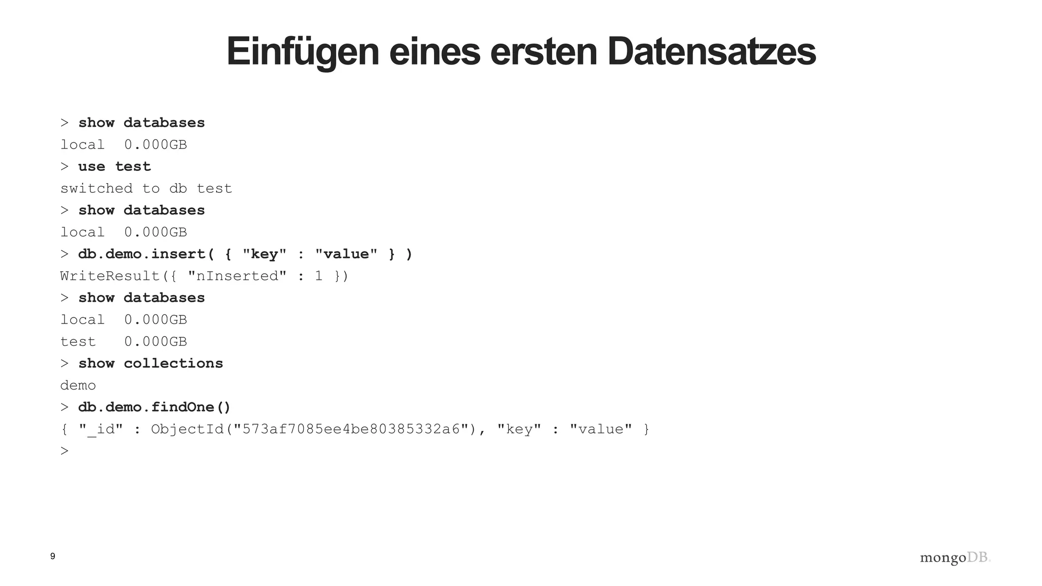 9
Einfügen eines ersten Datensatzes
> show databases
local 0.000GB
> use test
switched to db test
> show databases
local 0.000GB
> db.demo.insert( { "key" : "value" } )
WriteResult({ "nInserted" : 1 })
> show databases
local 0.000GB
test 0.000GB
> show collections
demo
> db.demo.findOne()
{ "_id" : ObjectId("573af7085ee4be80385332a6"), "key" : "value" }
>
 