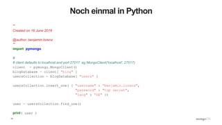 14
Noch einmal in Python
'''
Created on 16 June 2016
@author: benjamin.lorenz
'''
import pymongo
#
# client defaults to localhost and port 27017. eg MongoClient('localhost', 27017)
client = pymongo.MongoClient()
blogDatabase = client[ "blog" ]
usersCollection = blogDatabase[ "users" ]
usersCollection.insert_one( { "username" : “benjamin.lorenz",
"password" : "top secret",
"lang" : “DE" })
user = usersCollection.find_one()
print( user )
 