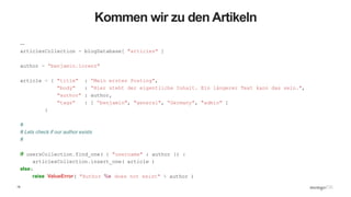 15
Kommen wir zu den Artikeln
…
articlesCollection = blogDatabase[ "articles" ]
author = “benjamin.lorenz"
article = { "title" : “Mein erstes Posting",
"body" : “Hier steht der eigentliche Inhalt. Ein längerer Text kann das sein.",
"author" : author,
"tags" : [ “benjamin", "general", “Germany", "admin" ]
}
#
# Lets check if our author exists
#
if usersCollection.find_one( { "username" : author }) :
articlesCollection.insert_one( article )
else:
raise ValueError( "Author %s does not exist" % author )
 