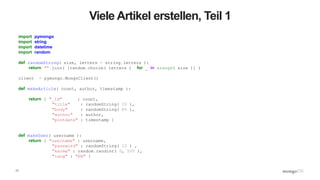 17
Viele Artikel erstellen, Teil 1
import pymongo
import string
import datetime
import random
def randomString( size, letters = string.letters ):
return "".join( [random.choice( letters ) for _ in xrange( size )] )
client = pymongo.MongoClient()
def makeArticle( count, author, timestamp ):
return { "_id" : count,
"title" : randomString( 20 ),
"body" : randomString( 80 ),
"author" : author,
"postdate" : timestamp }
def makeUser( username ):
return { "username" : username,
"password" : randomString( 10 ) ,
"karma" : random.randint( 0, 500 ),
"lang" : "EN" }
 