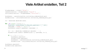 18
Viele Artikel erstellen, Teil 2
blogDatabase = client[ "blog" ]
usersCollection = blogDatabase[ "users" ]
articlesCollection = blogDatabase[ "articles" ]
bulkUsers = usersCollection.initialize_ordered_bulk_op()
bulkArticles = articlesCollection.initialize_ordered_bulk_op()
ts = datetime.datetime.now()
for i in range( 1000000 ) :
#username = randomString( 10, string.ascii_uppercase ) + "_" + str( i )
username = "USER_" + str( i )
bulkUsers.insert( makeUser( username ) )
ts = ts + datetime.timedelta( seconds = 1 )
bulkArticles.insert( makeArticle( i, username, ts ))
if ( i % 500 == 0 ) :
bulkUsers.execute()
bulkArticles.execute()
bulkUsers = usersCollection.initialize_ordered_bulk_op()
bulkArticles = articlesCollection.initialize_ordered_bulk_op()
bulkUsers.execute()
bulkArticles.execute()
 