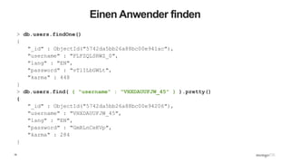 19
Einen Anwender finden
> db.users.findOne()
{
"_id" : ObjectId("5742da5bb26a88bc00e941ac"),
"username" : "FLFZQLSRWZ_0",
"lang" : "EN",
"password" : "vTlILbGWLt",
"karma" : 448
}
> db.users.find( { "username" : "VHXDAUUFJW_45" } ).pretty()
{
"_id" : ObjectId("5742da5bb26a88bc00e94206"),
"username" : "VHXDAUUFJW_45",
"lang" : "EN",
"password" : "GmRLnCeKVp",
"karma" : 284
}
 