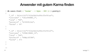 20
Anwender mit gutem Karma finden
> db.users.find( { "karma" : { $gte : 450 }} ).pretty()
{
"_id" : ObjectId("5742da5bb26a88bc00e941ae"),
"username" : "JALLFRKBWD_1",
"lang" : "EN",
"password" : "bCSKSKvUeb",
"karma" : 487
}
{
"_id" : ObjectId("5742da5bb26a88bc00e941e4"),
"username" : "OTKWJJBNBU_28",
"lang" : "EN",
"password" : "HAWpiATCBN",
"karma" : 473
}
{
…
 