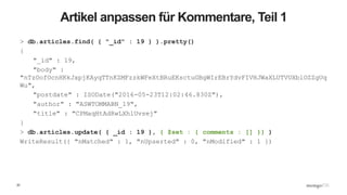 22
Artikel anpassen für Kommentare, Teil 1
> db.articles.find( { "_id" : 19 } ).pretty()
{
"_id" : 19,
"body" :
"nTzOofOcnHKkJxpjKAyqTTnKZMFzzkWFeXtBRuEKsctuGBgWIrEBrYdvFIVHJWaXLUTVUXblOZZgUq
Wu",
"postdate" : ISODate("2016-05-23T12:02:46.830Z"),
"author" : "ASWTOMMABN_19",
"title" : "CPMaqHtAdRwLXhlUvsej"
}
> db.articles.update( { _id : 19 }, { $set : { comments : [] }} )
WriteResult({ "nMatched" : 1, "nUpserted" : 0, "nModified" : 1 })
 