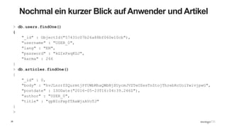 26
Nochmal ein kurzer Blick auf Anwender und Artikel
> db.users.findOne()
{
"_id" : ObjectId("57431c07b26a88bf060e10cb"),
"username" : "USER_0",
"lang" : "EN",
"password" : "kGIxPxqKGJ",
"karma" : 266
}
> db.articles.findOne()
{
"_id" : 0,
"body" : "hvJLnrrfZQurmtjPfUWbMhaQWbNjXUycmJVZTeOZesTnZtojThrebRcUoiYwivjpwG",
"postdate" : ISODate("2016-05-23T16:04:39.246Z"),
"author" : "USER_0",
"title" : "gpNIoPxpfTAxWjzAVoTJ"
}
>
 