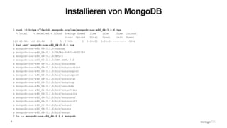 6
Installieren von MongoDB
$ curl -O https://fastdl.mongodb.org/osx/mongodb-osx-x86_64-3.2.6.tgz
% Total % Received % Xferd Average Speed Time Time Time Current
Dload Upload Total Spent Left Speed
100 60.9M 100 60.9M 0 0 2730k 0 0:00:22 0:00:22 --:--:-- 1589k
$ tar xzvf mongodb-osx-x86_64-3.2.6.tgz
x mongodb-osx-x86_64-3.2.6/README
x mongodb-osx-x86_64-3.2.6/THIRD-PARTY-NOTICES
x mongodb-osx-x86_64-3.2.6/MPL-2
x mongodb-osx-x86_64-3.2.6/GNU-AGPL-3.0
x mongodb-osx-x86_64-3.2.6/bin/mongodump
x mongodb-osx-x86_64-3.2.6/bin/mongorestore
x mongodb-osx-x86_64-3.2.6/bin/mongoexport
x mongodb-osx-x86_64-3.2.6/bin/mongoimport
x mongodb-osx-x86_64-3.2.6/bin/mongostat
x mongodb-osx-x86_64-3.2.6/bin/mongotop
x mongodb-osx-x86_64-3.2.6/bin/bsondump
x mongodb-osx-x86_64-3.2.6/bin/mongofiles
x mongodb-osx-x86_64-3.2.6/bin/mongooplog
x mongodb-osx-x86_64-3.2.6/bin/mongoperf
x mongodb-osx-x86_64-3.2.6/bin/mongosniff
x mongodb-osx-x86_64-3.2.6/bin/mongod
x mongodb-osx-x86_64-3.2.6/bin/mongos
x mongodb-osx-x86_64-3.2.6/bin/mongo
$ ln -s mongodb-osx-x86_64-3.2.6 mongodb
 