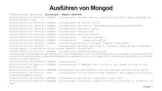 7
Ausführen von Mongod
JD10Gen:mongodb jdrumgoole$ ./bin/mongod --dbpath /data/b2b
2016-05-23T19:21:07.767+0100 I CONTROL [initandlisten] MongoDB starting : pid=49209 port=27017 dbpath=/data/b2b 64-
bit host=JD10Gen.local
2016-05-23T19:21:07.768+0100 I CONTROL [initandlisten] db version v3.2.6
2016-05-23T19:21:07.768+0100 I CONTROL [initandlisten] git version: 05552b562c7a0b3143a729aaa0838e558dc49b25
2016-05-23T19:21:07.768+0100 I CONTROL [initandlisten] allocator: system
2016-05-23T19:21:07.768+0100 I CONTROL [initandlisten] modules: none
2016-05-23T19:21:07.768+0100 I CONTROL [initandlisten] build environment:
2016-05-23T19:21:07.768+0100 I CONTROL [initandlisten] distarch: x86_64
2016-05-23T19:21:07.768+0100 I CONTROL [initandlisten] target_arch: x86_64
2016-05-23T19:21:07.768+0100 I CONTROL [initandlisten] options: { storage: { dbPath: "/data/b2b" } }
2016-05-23T19:21:07.769+0100 I - [initandlisten] Detected data files in /data/b2b created by the 'wiredTiger'
storage engine, so setting the active storage engine to 'wiredTiger'.
2016-05-23T19:21:07.769+0100 I STORAGE [initandlisten] wiredtiger_open config:
create,cache_size=4G,session_max=20000,eviction=(threads_max=4),config_base=false,statistics=(fast),log=(enabled=true
,archive=true,path=journal,compressor=snappy),file_manager=(close_idle_time=100000),checkpoint=(wait=60,log_size=2GB)
,statistics_log=(wait=0),
2016-05-23T19:21:08.837+0100 I CONTROL [initandlisten]
2016-05-23T19:21:08.838+0100 I CONTROL [initandlisten] ** WARNING: soft rlimits too low. Number of files is 256,
should be at least 1000
2016-05-23T19:21:08.840+0100 I NETWORK [HostnameCanonicalizationWorker] Starting hostname canonicalization worker
2016-05-23T19:21:08.840+0100 I FTDC [initandlisten] Initializing full-time diagnostic data capture with directory
'/data/b2b/diagnostic.data'
2016-05-23T19:21:08.841+0100 I NETWORK [initandlisten] waiting for connections on port 27017
2016-05-23T19:21:09.148+0100 I NETWORK [initandlisten] connection accepted from 127.0.0.1:59213 #1 (1 connection now
open)
 
