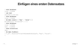 9
Einfügen eines ersten Datensatzes
> show databases
local 0.000GB
> use test
switched to db test
> show databases
local 0.000GB
> db.demo.insert( { "key" : "value" } )
WriteResult({ "nInserted" : 1 })
> show databases
local 0.000GB
test 0.000GB
> show collections
demo
> db.demo.findOne()
{ "_id" : ObjectId("573af7085ee4be80385332a6"), "key" : "value" }
>
 
